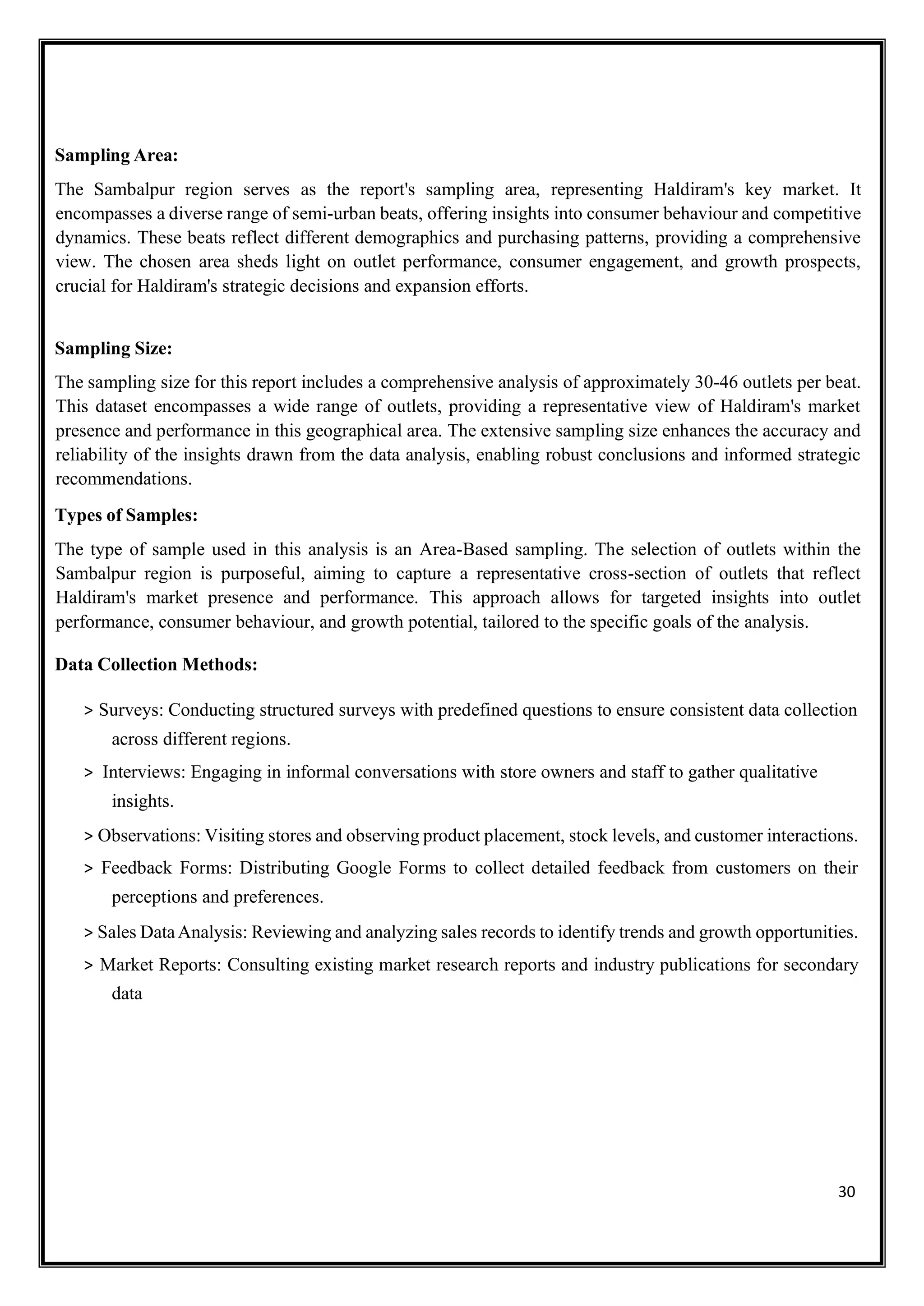 30
Sampling Area:
The Sambalpur region serves as the report's sampling area, representing Haldiram's key market. It
encompasses a diverse range of semi-urban beats, offering insights into consumer behaviour and competitive
dynamics. These beats reflect different demographics and purchasing patterns, providing a comprehensive
view. The chosen area sheds light on outlet performance, consumer engagement, and growth prospects,
crucial for Haldiram's strategic decisions and expansion efforts.
Sampling Size:
The sampling size for this report includes a comprehensive analysis of approximately 30-46 outlets per beat.
This dataset encompasses a wide range of outlets, providing a representative view of Haldiram's market
presence and performance in this geographical area. The extensive sampling size enhances the accuracy and
reliability of the insights drawn from the data analysis, enabling robust conclusions and informed strategic
recommendations.
Types of Samples:
The type of sample used in this analysis is an Area-Based sampling. The selection of outlets within the
Sambalpur region is purposeful, aiming to capture a representative cross-section of outlets that reflect
Haldiram's market presence and performance. This approach allows for targeted insights into outlet
performance, consumer behaviour, and growth potential, tailored to the specific goals of the analysis.
Data Collection Methods:
> Surveys: Conducting structured surveys with predefined questions to ensure consistent data collection
across different regions.
> Interviews: Engaging in informal conversations with store owners and staff to gather qualitative
insights.
> Observations: Visiting stores and observing product placement, stock levels, and customer interactions.
> Feedback Forms: Distributing Google Forms to collect detailed feedback from customers on their
perceptions and preferences.
> Sales DataAnalysis: Reviewing and analyzing sales records to identify trends and growth opportunities.
> Market Reports: Consulting existing market research reports and industry publications for secondary
data
 
