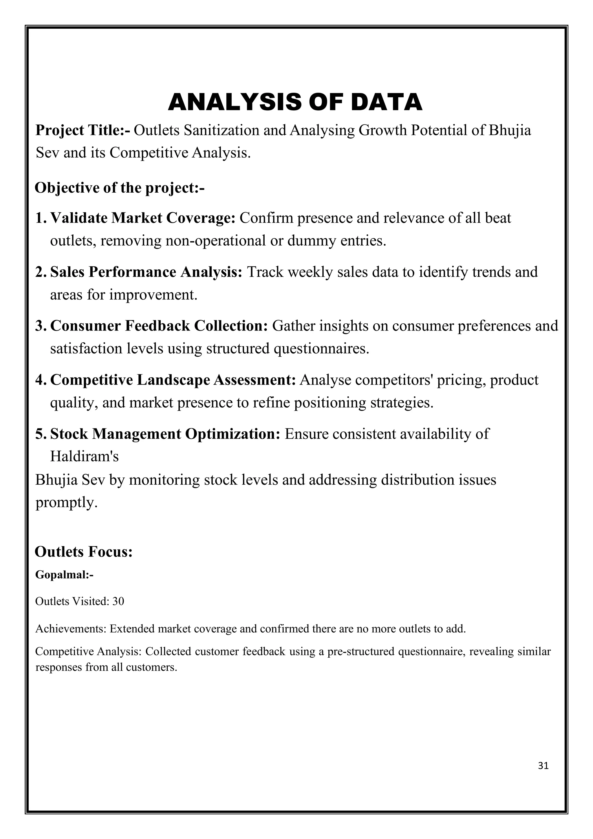 31
ANALYSIS OF DATA
Project Title:- Outlets Sanitization and Analysing Growth Potential of Bhujia
Sev and its Competitive Analysis.
Objective of the project:-
1. Validate Market Coverage: Confirm presence and relevance of all beat
outlets, removing non-operational or dummy entries.
2. Sales Performance Analysis: Track weekly sales data to identify trends and
areas for improvement.
3. Consumer Feedback Collection: Gather insights on consumer preferences and
satisfaction levels using structured questionnaires.
4. Competitive Landscape Assessment: Analyse competitors' pricing, product
quality, and market presence to refine positioning strategies.
5. Stock Management Optimization: Ensure consistent availability of
Haldiram's
Bhujia Sev by monitoring stock levels and addressing distribution issues
promptly.
Outlets Focus:
Gopalmal:-
Outlets Visited: 30
Achievements: Extended market coverage and confirmed there are no more outlets to add.
Competitive Analysis: Collected customer feedback using a pre-structured questionnaire, revealing similar
responses from all customers.
 