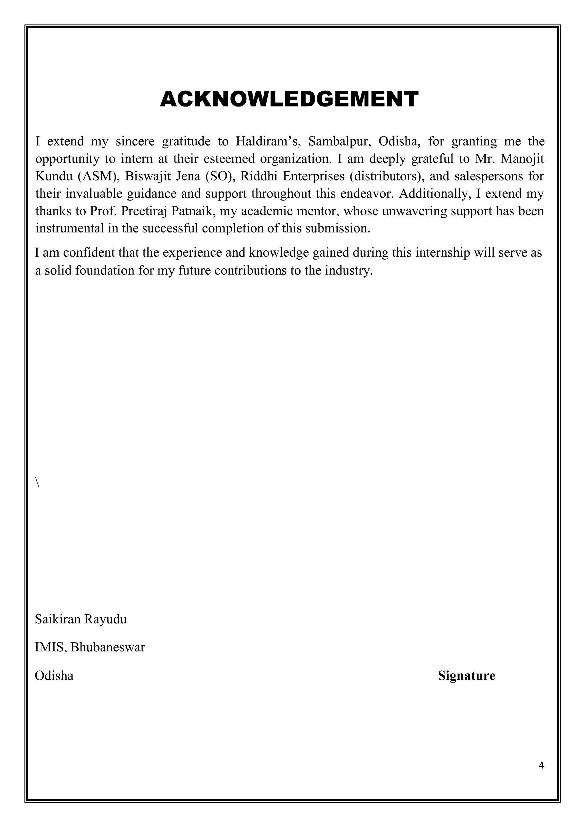 4
ACKNOWLEDGEMENT
I extend my sincere gratitude to Haldiram’s, Sambalpur, Odisha, for granting me the
opportunity to intern at their esteemed organization. I am deeply grateful to Mr. Manojit
Kundu (ASM), Biswajit Jena (SO), Riddhi Enterprises (distributors), and salespersons for
their invaluable guidance and support throughout this endeavor. Additionally, I extend my
thanks to Prof. Preetiraj Patnaik, my academic mentor, whose unwavering support has been
instrumental in the successful completion of this submission.
I am confident that the experience and knowledge gained during this internship will serve as
a solid foundation for my future contributions to the industry.

Saikiran Rayudu
IMIS, Bhubaneswar
Odisha Signature
 