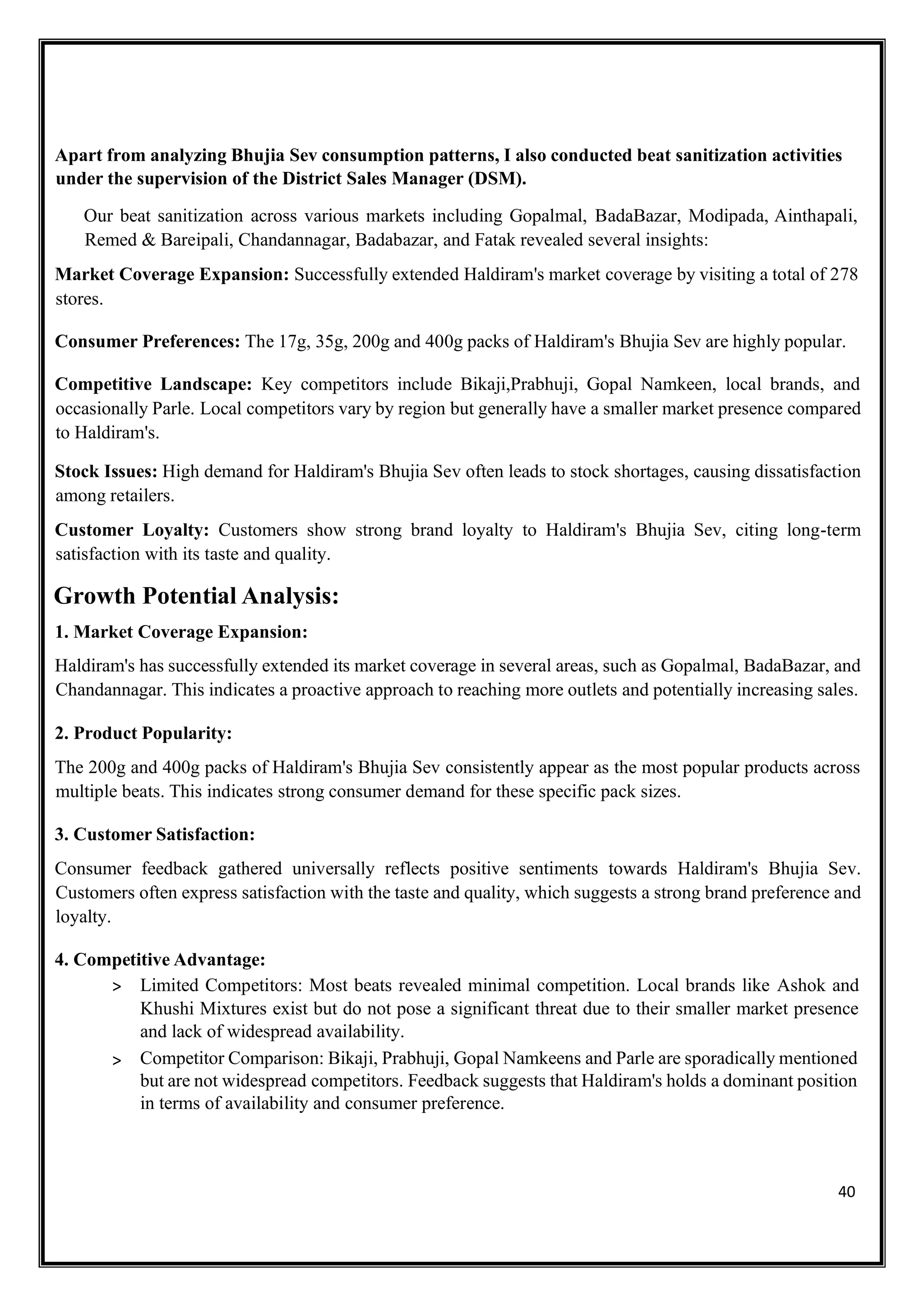 40
Apart from analyzing Bhujia Sev consumption patterns, I also conducted beat sanitization activities
under the supervision of the District Sales Manager (DSM).
Our beat sanitization across various markets including Gopalmal, BadaBazar, Modipada, Ainthapali,
Remed & Bareipali, Chandannagar, Badabazar, and Fatak revealed several insights:
Market Coverage Expansion: Successfully extended Haldiram's market coverage by visiting a total of 278
stores.
Consumer Preferences: The 17g, 35g, 200g and 400g packs of Haldiram's Bhujia Sev are highly popular.
Competitive Landscape: Key competitors include Bikaji,Prabhuji, Gopal Namkeen, local brands, and
occasionally Parle. Local competitors vary by region but generally have a smaller market presence compared
to Haldiram's.
Stock Issues: High demand for Haldiram's Bhujia Sev often leads to stock shortages, causing dissatisfaction
among retailers.
Customer Loyalty: Customers show strong brand loyalty to Haldiram's Bhujia Sev, citing long-term
satisfaction with its taste and quality.
Growth Potential Analysis:
1. Market Coverage Expansion:
Haldiram's has successfully extended its market coverage in several areas, such as Gopalmal, BadaBazar, and
Chandannagar. This indicates a proactive approach to reaching more outlets and potentially increasing sales.
2. Product Popularity:
The 200g and 400g packs of Haldiram's Bhujia Sev consistently appear as the most popular products across
multiple beats. This indicates strong consumer demand for these specific pack sizes.
3. Customer Satisfaction:
Consumer feedback gathered universally reflects positive sentiments towards Haldiram's Bhujia Sev.
Customers often express satisfaction with the taste and quality, which suggests a strong brand preference and
loyalty.
4. Competitive Advantage:
> Limited Competitors: Most beats revealed minimal competition. Local brands like Ashok and
Khushi Mixtures exist but do not pose a significant threat due to their smaller market presence
and lack of widespread availability.
> Competitor Comparison: Bikaji, Prabhuji, Gopal Namkeens and Parle are sporadically mentioned
but are not widespread competitors. Feedback suggests that Haldiram's holds a dominant position
in terms of availability and consumer preference.
 