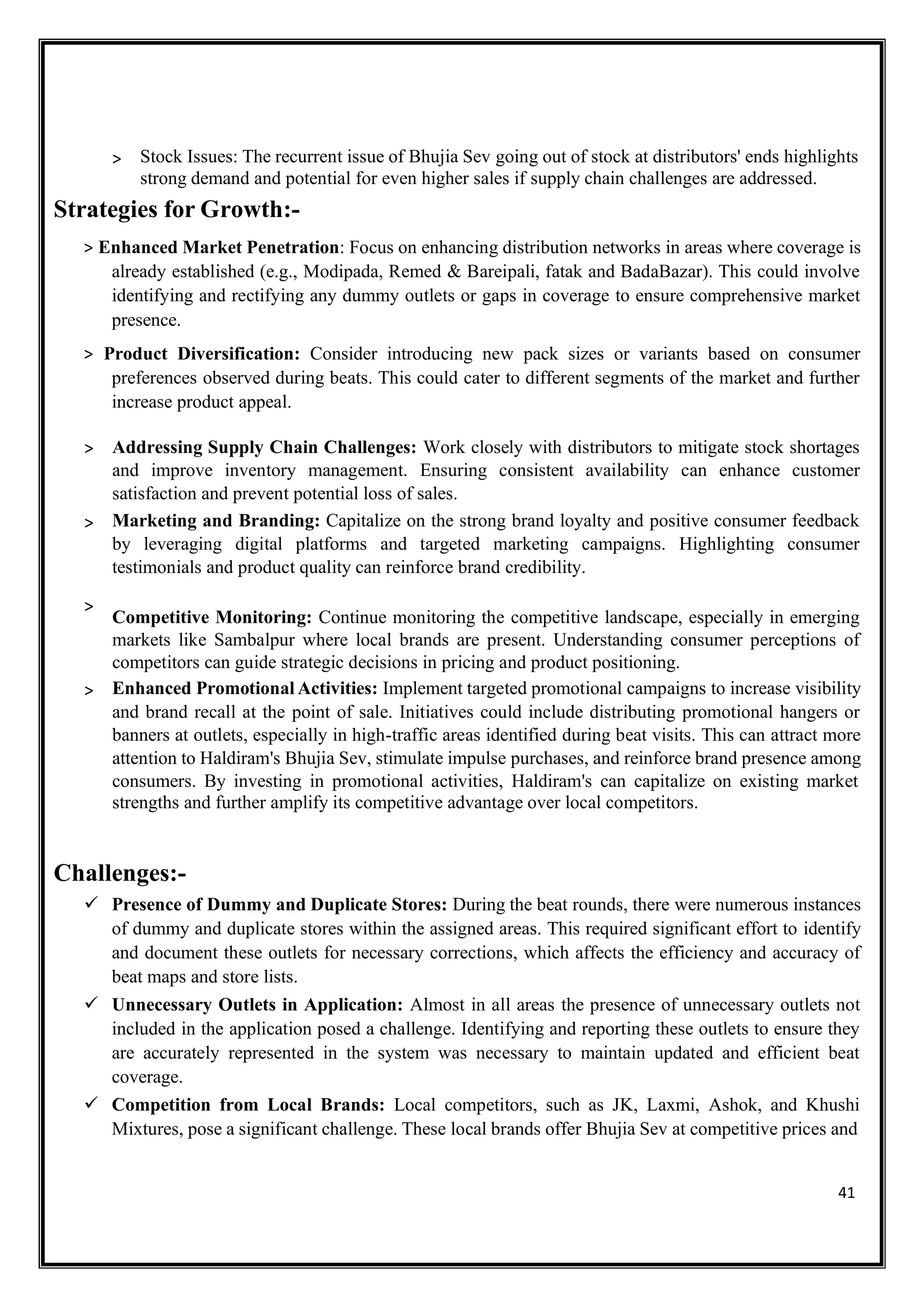 41
> Stock Issues: The recurrent issue of Bhujia Sev going out of stock at distributors' ends highlights
strong demand and potential for even higher sales if supply chain challenges are addressed.
Strategies for Growth:-
> Enhanced Market Penetration: Focus on enhancing distribution networks in areas where coverage is
already established (e.g., Modipada, Remed & Bareipali, fatak and BadaBazar). This could involve
identifying and rectifying any dummy outlets or gaps in coverage to ensure comprehensive market
presence.
> Product Diversification: Consider introducing new pack sizes or variants based on consumer
preferences observed during beats. This could cater to different segments of the market and further
increase product appeal.
> Addressing Supply Chain Challenges: Work closely with distributors to mitigate stock shortages
and improve inventory management. Ensuring consistent availability can enhance customer
satisfaction and prevent potential loss of sales.
> Marketing and Branding: Capitalize on the strong brand loyalty and positive consumer feedback
by leveraging digital platforms and targeted marketing campaigns. Highlighting consumer
testimonials and product quality can reinforce brand credibility.
>
Competitive Monitoring: Continue monitoring the competitive landscape, especially in emerging
markets like Sambalpur where local brands are present. Understanding consumer perceptions of
competitors can guide strategic decisions in pricing and product positioning.
> Enhanced Promotional Activities: Implement targeted promotional campaigns to increase visibility
and brand recall at the point of sale. Initiatives could include distributing promotional hangers or
banners at outlets, especially in high-traffic areas identified during beat visits. This can attract more
attention to Haldiram's Bhujia Sev, stimulate impulse purchases, and reinforce brand presence among
consumers. By investing in promotional activities, Haldiram's can capitalize on existing market
strengths and further amplify its competitive advantage over local competitors.
Challenges:-
✓ Presence of Dummy and Duplicate Stores: During the beat rounds, there were numerous instances
of dummy and duplicate stores within the assigned areas. This required significant effort to identify
and document these outlets for necessary corrections, which affects the efficiency and accuracy of
beat maps and store lists.
✓ Unnecessary Outlets in Application: Almost in all areas the presence of unnecessary outlets not
included in the application posed a challenge. Identifying and reporting these outlets to ensure they
are accurately represented in the system was necessary to maintain updated and efficient beat
coverage.
✓ Competition from Local Brands: Local competitors, such as JK, Laxmi, Ashok, and Khushi
Mixtures, pose a significant challenge. These local brands offer Bhujia Sev at competitive prices and
 