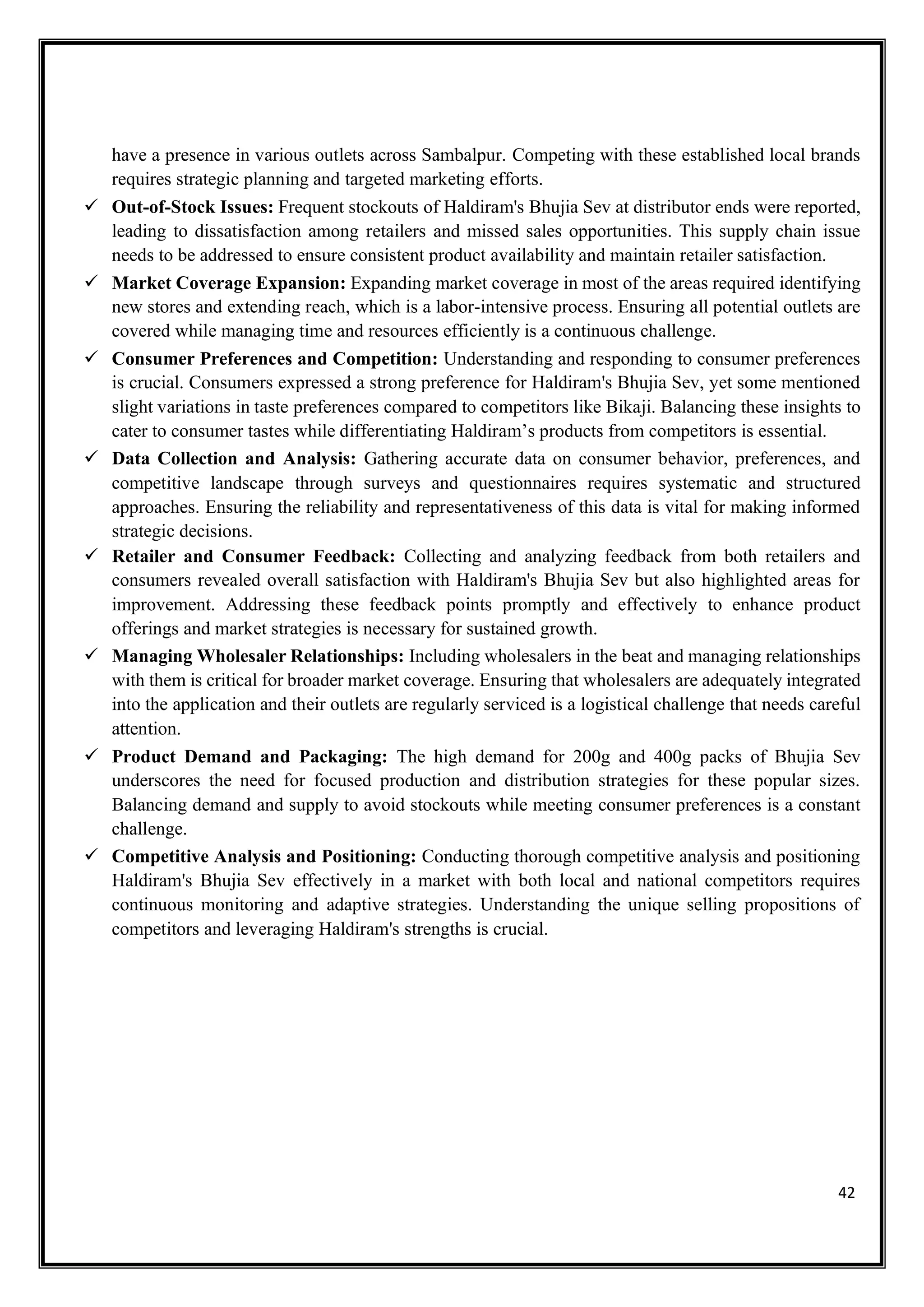 42
have a presence in various outlets across Sambalpur. Competing with these established local brands
requires strategic planning and targeted marketing efforts.
✓ Out-of-Stock Issues: Frequent stockouts of Haldiram's Bhujia Sev at distributor ends were reported,
leading to dissatisfaction among retailers and missed sales opportunities. This supply chain issue
needs to be addressed to ensure consistent product availability and maintain retailer satisfaction.
✓ Market Coverage Expansion: Expanding market coverage in most of the areas required identifying
new stores and extending reach, which is a labor-intensive process. Ensuring all potential outlets are
covered while managing time and resources efficiently is a continuous challenge.
✓ Consumer Preferences and Competition: Understanding and responding to consumer preferences
is crucial. Consumers expressed a strong preference for Haldiram's Bhujia Sev, yet some mentioned
slight variations in taste preferences compared to competitors like Bikaji. Balancing these insights to
cater to consumer tastes while differentiating Haldiram’s products from competitors is essential.
✓ Data Collection and Analysis: Gathering accurate data on consumer behavior, preferences, and
competitive landscape through surveys and questionnaires requires systematic and structured
approaches. Ensuring the reliability and representativeness of this data is vital for making informed
strategic decisions.
✓ Retailer and Consumer Feedback: Collecting and analyzing feedback from both retailers and
consumers revealed overall satisfaction with Haldiram's Bhujia Sev but also highlighted areas for
improvement. Addressing these feedback points promptly and effectively to enhance product
offerings and market strategies is necessary for sustained growth.
✓ Managing Wholesaler Relationships: Including wholesalers in the beat and managing relationships
with them is critical for broader market coverage. Ensuring that wholesalers are adequately integrated
into the application and their outlets are regularly serviced is a logistical challenge that needs careful
attention.
✓ Product Demand and Packaging: The high demand for 200g and 400g packs of Bhujia Sev
underscores the need for focused production and distribution strategies for these popular sizes.
Balancing demand and supply to avoid stockouts while meeting consumer preferences is a constant
challenge.
✓ Competitive Analysis and Positioning: Conducting thorough competitive analysis and positioning
Haldiram's Bhujia Sev effectively in a market with both local and national competitors requires
continuous monitoring and adaptive strategies. Understanding the unique selling propositions of
competitors and leveraging Haldiram's strengths is crucial.
 