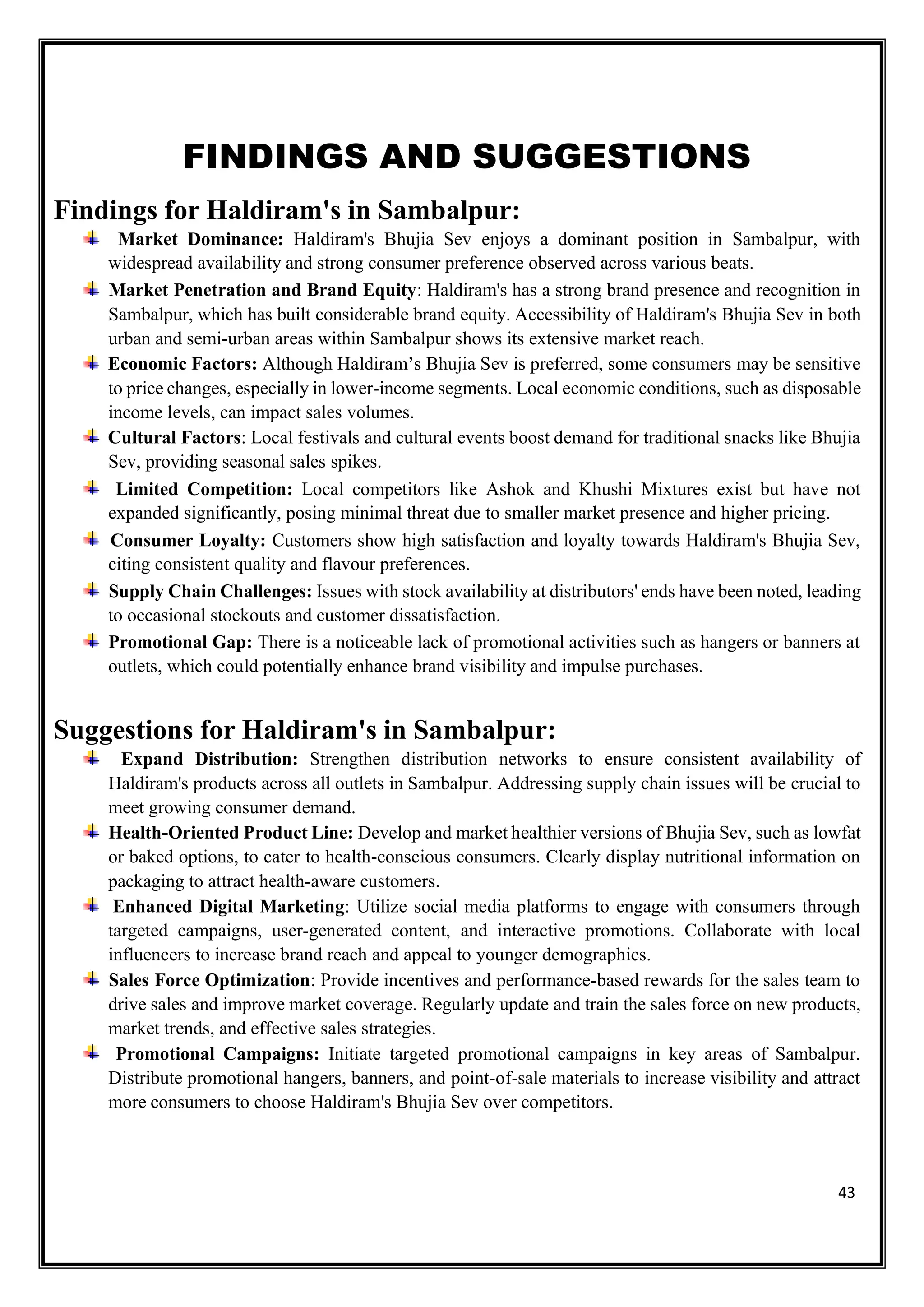 43
FINDINGS AND SUGGESTIONS
Findings for Haldiram's in Sambalpur:
Market Dominance: Haldiram's Bhujia Sev enjoys a dominant position in Sambalpur, with
widespread availability and strong consumer preference observed across various beats.
Market Penetration and Brand Equity: Haldiram's has a strong brand presence and recognition in
Sambalpur, which has built considerable brand equity. Accessibility of Haldiram's Bhujia Sev in both
urban and semi-urban areas within Sambalpur shows its extensive market reach.
Economic Factors: Although Haldiram’s Bhujia Sev is preferred, some consumers may be sensitive
to price changes, especially in lower-income segments. Local economic conditions, such as disposable
income levels, can impact sales volumes.
Cultural Factors: Local festivals and cultural events boost demand for traditional snacks like Bhujia
Sev, providing seasonal sales spikes.
Limited Competition: Local competitors like Ashok and Khushi Mixtures exist but have not
expanded significantly, posing minimal threat due to smaller market presence and higher pricing.
Consumer Loyalty: Customers show high satisfaction and loyalty towards Haldiram's Bhujia Sev,
citing consistent quality and flavour preferences.
Supply Chain Challenges: Issues with stock availability at distributors' ends have been noted, leading
to occasional stockouts and customer dissatisfaction.
Promotional Gap: There is a noticeable lack of promotional activities such as hangers or banners at
outlets, which could potentially enhance brand visibility and impulse purchases.
Suggestions for Haldiram's in Sambalpur:
Expand Distribution: Strengthen distribution networks to ensure consistent availability of
Haldiram's products across all outlets in Sambalpur. Addressing supply chain issues will be crucial to
meet growing consumer demand.
Health-Oriented Product Line: Develop and market healthier versions of Bhujia Sev, such as lowfat
or baked options, to cater to health-conscious consumers. Clearly display nutritional information on
packaging to attract health-aware customers.
Enhanced Digital Marketing: Utilize social media platforms to engage with consumers through
targeted campaigns, user-generated content, and interactive promotions. Collaborate with local
influencers to increase brand reach and appeal to younger demographics.
Sales Force Optimization: Provide incentives and performance-based rewards for the sales team to
drive sales and improve market coverage. Regularly update and train the sales force on new products,
market trends, and effective sales strategies.
Promotional Campaigns: Initiate targeted promotional campaigns in key areas of Sambalpur.
Distribute promotional hangers, banners, and point-of-sale materials to increase visibility and attract
more consumers to choose Haldiram's Bhujia Sev over competitors.
 