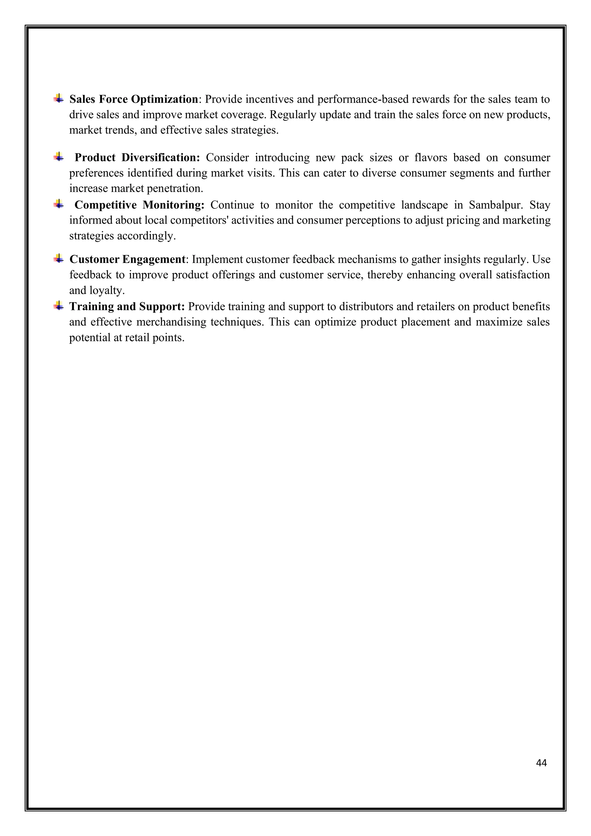 44
Sales Force Optimization: Provide incentives and performance-based rewards for the sales team to
drive sales and improve market coverage. Regularly update and train the sales force on new products,
market trends, and effective sales strategies.
Product Diversification: Consider introducing new pack sizes or flavors based on consumer
preferences identified during market visits. This can cater to diverse consumer segments and further
increase market penetration.
Competitive Monitoring: Continue to monitor the competitive landscape in Sambalpur. Stay
informed about local competitors' activities and consumer perceptions to adjust pricing and marketing
strategies accordingly.
Customer Engagement: Implement customer feedback mechanisms to gather insights regularly. Use
feedback to improve product offerings and customer service, thereby enhancing overall satisfaction
and loyalty.
Training and Support: Provide training and support to distributors and retailers on product benefits
and effective merchandising techniques. This can optimize product placement and maximize sales
potential at retail points.
 