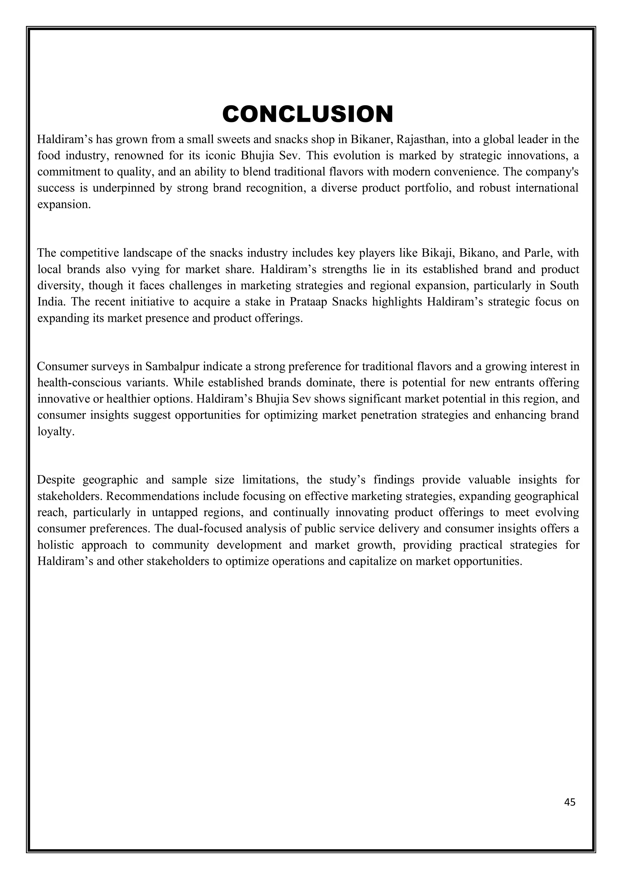 45
CONCLUSION
Haldiram’s has grown from a small sweets and snacks shop in Bikaner, Rajasthan, into a global leader in the
food industry, renowned for its iconic Bhujia Sev. This evolution is marked by strategic innovations, a
commitment to quality, and an ability to blend traditional flavors with modern convenience. The company's
success is underpinned by strong brand recognition, a diverse product portfolio, and robust international
expansion.
The competitive landscape of the snacks industry includes key players like Bikaji, Bikano, and Parle, with
local brands also vying for market share. Haldiram’s strengths lie in its established brand and product
diversity, though it faces challenges in marketing strategies and regional expansion, particularly in South
India. The recent initiative to acquire a stake in Prataap Snacks highlights Haldiram’s strategic focus on
expanding its market presence and product offerings.
Consumer surveys in Sambalpur indicate a strong preference for traditional flavors and a growing interest in
health-conscious variants. While established brands dominate, there is potential for new entrants offering
innovative or healthier options. Haldiram’s Bhujia Sev shows significant market potential in this region, and
consumer insights suggest opportunities for optimizing market penetration strategies and enhancing brand
loyalty.
Despite geographic and sample size limitations, the study’s findings provide valuable insights for
stakeholders. Recommendations include focusing on effective marketing strategies, expanding geographical
reach, particularly in untapped regions, and continually innovating product offerings to meet evolving
consumer preferences. The dual-focused analysis of public service delivery and consumer insights offers a
holistic approach to community development and market growth, providing practical strategies for
Haldiram’s and other stakeholders to optimize operations and capitalize on market opportunities.
 