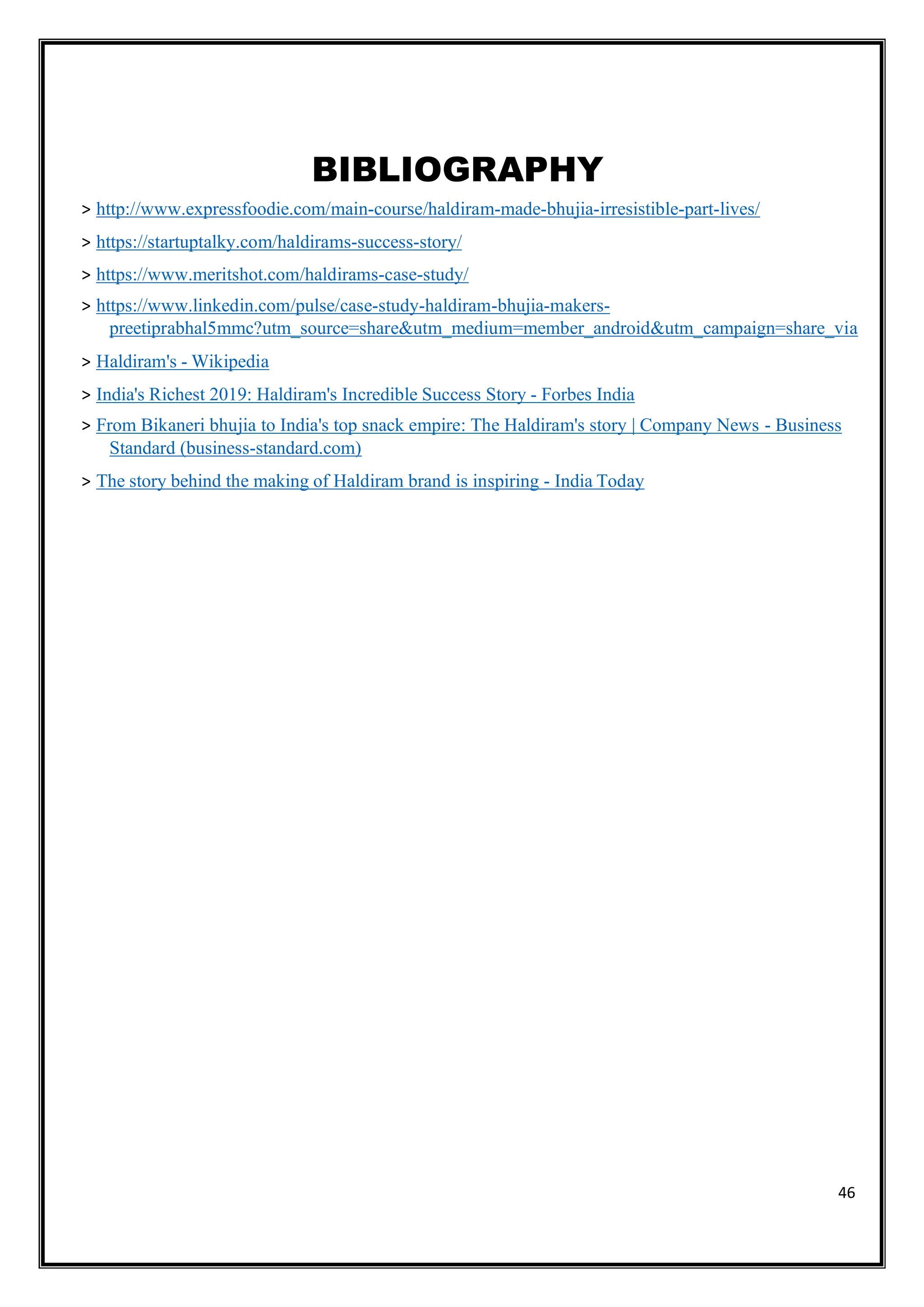 46
BIBLIOGRAPHY
> http://www.expressfoodie.com/main-course/haldiram-made-bhujia-irresistible-part-lives/
> https://startuptalky.com/haldirams-success-story/
> https://www.meritshot.com/haldirams-case-study/
> https://www.linkedin.com/pulse/case-study-haldiram-bhujia-makers-
preetiprabhal5mmc?utm_source=share&utm_medium=member_android&utm_campaign=share_via
> Haldiram's - Wikipedia
> India's Richest 2019: Haldiram's Incredible Success Story - Forbes India
> From Bikaneri bhujia to India's top snack empire: The Haldiram's story | Company News - Business
Standard (business-standard.com)
> The story behind the making of Haldiram brand is inspiring - India Today
 
