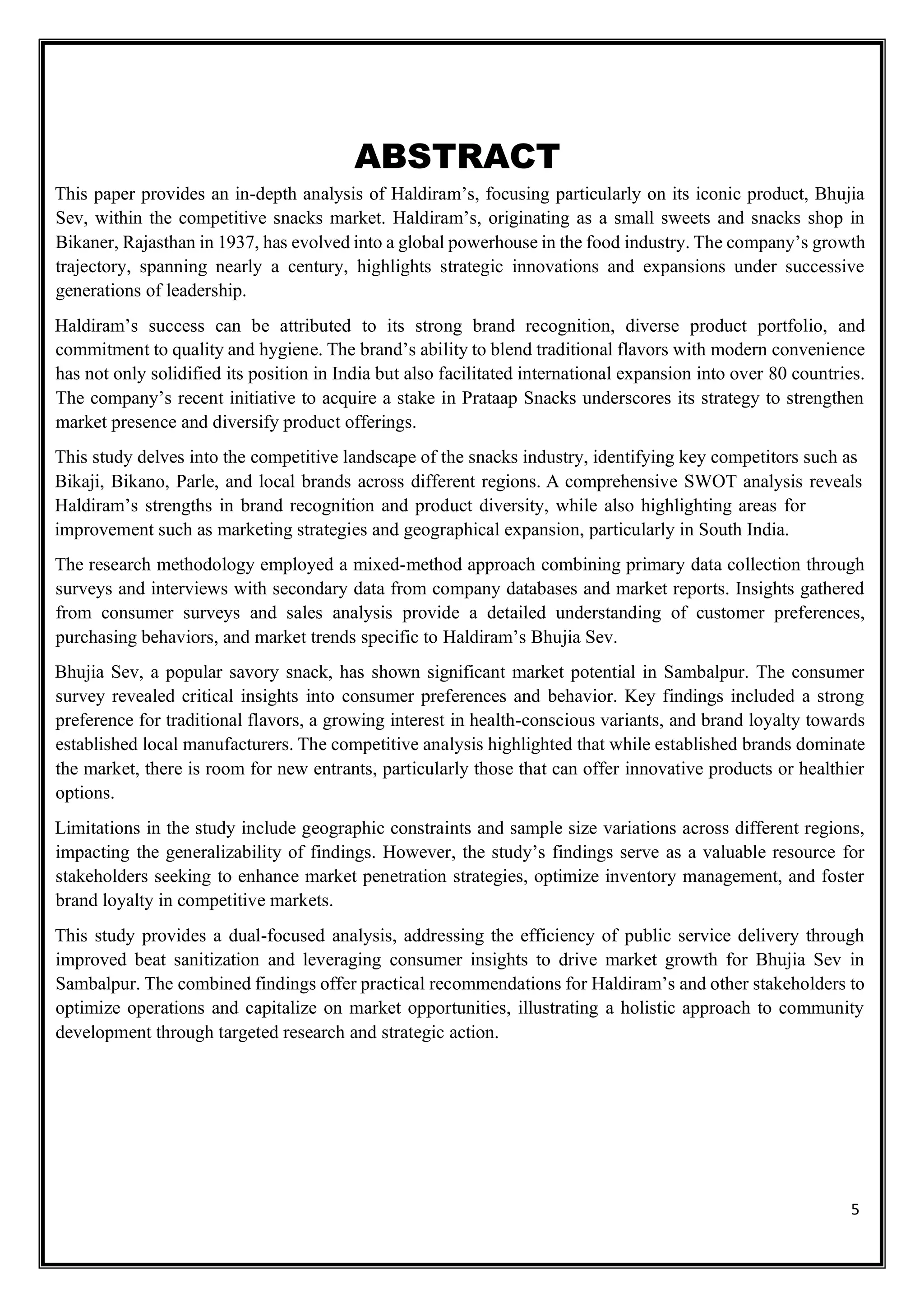 5
ABSTRACT
This paper provides an in-depth analysis of Haldiram’s, focusing particularly on its iconic product, Bhujia
Sev, within the competitive snacks market. Haldiram’s, originating as a small sweets and snacks shop in
Bikaner, Rajasthan in 1937, has evolved into a global powerhouse in the food industry. The company’s growth
trajectory, spanning nearly a century, highlights strategic innovations and expansions under successive
generations of leadership.
Haldiram’s success can be attributed to its strong brand recognition, diverse product portfolio, and
commitment to quality and hygiene. The brand’s ability to blend traditional flavors with modern convenience
has not only solidified its position in India but also facilitated international expansion into over 80 countries.
The company’s recent initiative to acquire a stake in Prataap Snacks underscores its strategy to strengthen
market presence and diversify product offerings.
This study delves into the competitive landscape of the snacks industry, identifying key competitors such as
Bikaji, Bikano, Parle, and local brands across different regions. A comprehensive SWOT analysis reveals
Haldiram’s strengths in brand recognition and product diversity, while also highlighting areas for
improvement such as marketing strategies and geographical expansion, particularly in South India.
The research methodology employed a mixed-method approach combining primary data collection through
surveys and interviews with secondary data from company databases and market reports. Insights gathered
from consumer surveys and sales analysis provide a detailed understanding of customer preferences,
purchasing behaviors, and market trends specific to Haldiram’s Bhujia Sev.
Bhujia Sev, a popular savory snack, has shown significant market potential in Sambalpur. The consumer
survey revealed critical insights into consumer preferences and behavior. Key findings included a strong
preference for traditional flavors, a growing interest in health-conscious variants, and brand loyalty towards
established local manufacturers. The competitive analysis highlighted that while established brands dominate
the market, there is room for new entrants, particularly those that can offer innovative products or healthier
options.
Limitations in the study include geographic constraints and sample size variations across different regions,
impacting the generalizability of findings. However, the study’s findings serve as a valuable resource for
stakeholders seeking to enhance market penetration strategies, optimize inventory management, and foster
brand loyalty in competitive markets.
This study provides a dual-focused analysis, addressing the efficiency of public service delivery through
improved beat sanitization and leveraging consumer insights to drive market growth for Bhujia Sev in
Sambalpur. The combined findings offer practical recommendations for Haldiram’s and other stakeholders to
optimize operations and capitalize on market opportunities, illustrating a holistic approach to community
development through targeted research and strategic action.
 