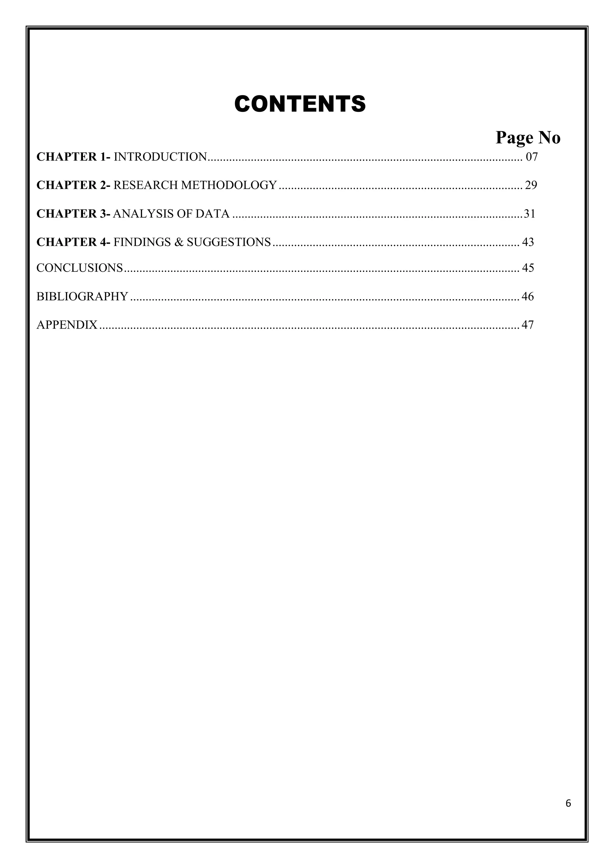 6
CONTENTS
Page No
CHAPTER 1- INTRODUCTION...................................................................................................... 07
CHAPTER 2- RESEARCH METHODOLOGY............................................................................... 29
CHAPTER 3- ANALYSIS OF DATA ..............................................................................................31
CHAPTER 4- FINDINGS & SUGGESTIONS................................................................................ 43
CONCLUSIONS................................................................................................................................ 45
BIBLIOGRAPHY..............................................................................................................................46
APPENDIX........................................................................................................................................47
 
