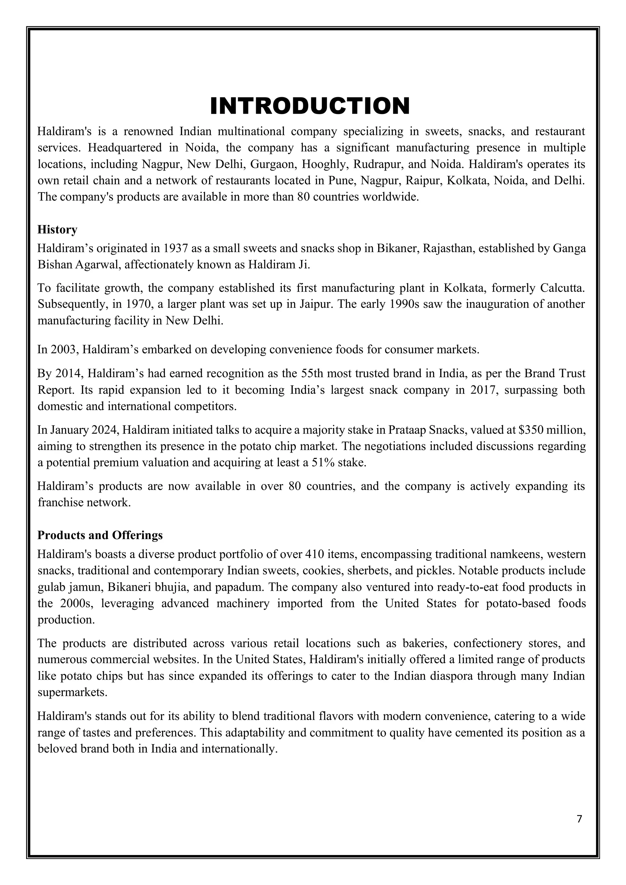 7
INTRODUCTION
Haldiram's is a renowned Indian multinational company specializing in sweets, snacks, and restaurant
services. Headquartered in Noida, the company has a significant manufacturing presence in multiple
locations, including Nagpur, New Delhi, Gurgaon, Hooghly, Rudrapur, and Noida. Haldiram's operates its
own retail chain and a network of restaurants located in Pune, Nagpur, Raipur, Kolkata, Noida, and Delhi.
The company's products are available in more than 80 countries worldwide.
History
Haldiram’s originated in 1937 as a small sweets and snacks shop in Bikaner, Rajasthan, established by Ganga
Bishan Agarwal, affectionately known as Haldiram Ji.
To facilitate growth, the company established its first manufacturing plant in Kolkata, formerly Calcutta.
Subsequently, in 1970, a larger plant was set up in Jaipur. The early 1990s saw the inauguration of another
manufacturing facility in New Delhi.
In 2003, Haldiram’s embarked on developing convenience foods for consumer markets.
By 2014, Haldiram’s had earned recognition as the 55th most trusted brand in India, as per the Brand Trust
Report. Its rapid expansion led to it becoming India’s largest snack company in 2017, surpassing both
domestic and international competitors.
In January 2024, Haldiram initiated talks to acquire a majority stake in Prataap Snacks, valued at $350 million,
aiming to strengthen its presence in the potato chip market. The negotiations included discussions regarding
a potential premium valuation and acquiring at least a 51% stake.
Haldiram’s products are now available in over 80 countries, and the company is actively expanding its
franchise network.
Products and Offerings
Haldiram's boasts a diverse product portfolio of over 410 items, encompassing traditional namkeens, western
snacks, traditional and contemporary Indian sweets, cookies, sherbets, and pickles. Notable products include
gulab jamun, Bikaneri bhujia, and papadum. The company also ventured into ready-to-eat food products in
the 2000s, leveraging advanced machinery imported from the United States for potato-based foods
production.
The products are distributed across various retail locations such as bakeries, confectionery stores, and
numerous commercial websites. In the United States, Haldiram's initially offered a limited range of products
like potato chips but has since expanded its offerings to cater to the Indian diaspora through many Indian
supermarkets.
Haldiram's stands out for its ability to blend traditional flavors with modern convenience, catering to a wide
range of tastes and preferences. This adaptability and commitment to quality have cemented its position as a
beloved brand both in India and internationally.
 