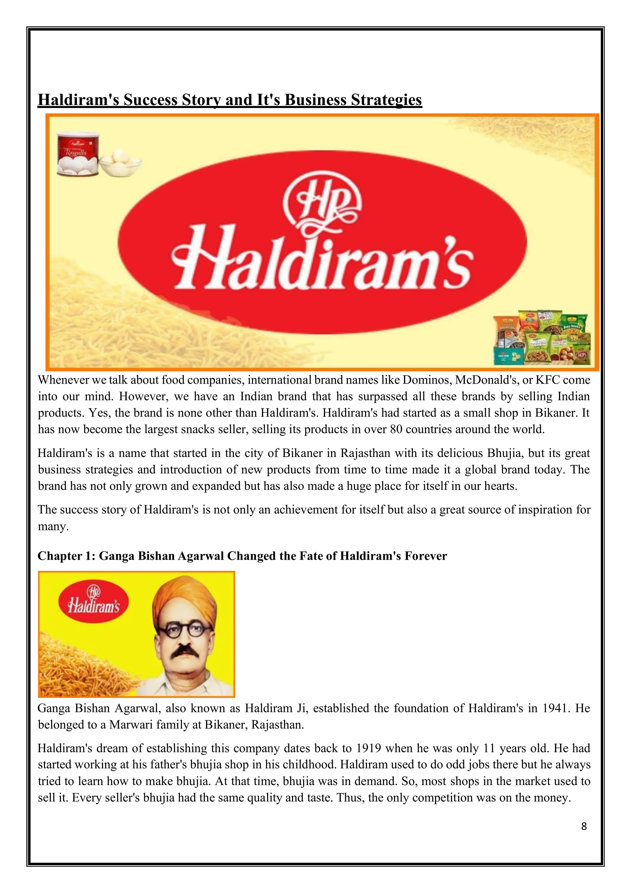8
Haldiram's Success Story and It's Business Strategies
Whenever we talk about food companies, international brand names like Dominos, McDonald's, or KFC come
into our mind. However, we have an Indian brand that has surpassed all these brands by selling Indian
products. Yes, the brand is none other than Haldiram's. Haldiram's had started as a small shop in Bikaner. It
has now become the largest snacks seller, selling its products in over 80 countries around the world.
Haldiram's is a name that started in the city of Bikaner in Rajasthan with its delicious Bhujia, but its great
business strategies and introduction of new products from time to time made it a global brand today. The
brand has not only grown and expanded but has also made a huge place for itself in our hearts.
The success story of Haldiram's is not only an achievement for itself but also a great source of inspiration for
many.
Chapter 1: Ganga Bishan Agarwal Changed the Fate of Haldiram's Forever
Ganga Bishan Agarwal, also known as Haldiram Ji, established the foundation of Haldiram's in 1941. He
belonged to a Marwari family at Bikaner, Rajasthan.
Haldiram's dream of establishing this company dates back to 1919 when he was only 11 years old. He had
started working at his father's bhujia shop in his childhood. Haldiram used to do odd jobs there but he always
tried to learn how to make bhujia. At that time, bhujia was in demand. So, most shops in the market used to
sell it. Every seller's bhujia had the same quality and taste. Thus, the only competition was on the money.
 