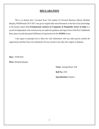 1
DECLARATION
This is to declare that I Amritpal Kaur Virk student of Universal Business School, Mumbai
(Karjat), PGDM batch 2015-2017, has given original data and information to the best of my knowledge
in the project report titled Fundamental Analysis of Companies in Hospitality Sector in India is a
record of independent work carried out by me under the guidance and supervision of the Prof. Siddhartha
Bose name towards the partial fulfilment of requirement for the PGDM course.
I also agree in principal not to share the vital information with any other person outside the
organization and that I have not submitted it for any award or any other title, degree or diploma.
Date: 29/08/2016
Place: Mumbai (Karjat)
Name: Amritpal Kaur Virk
Roll No: 1503
Specialization: Finance
 