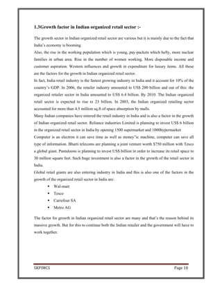SKPIMCS Page 10
1.3Growth factor in Indian organized retail sector :-
The growth sector in Indian organized retail sector are various but it is mainly due to the fact that
India’s economy is booming.
Also, the rise in the working population which is young, pay-packets which hefty, more nuclear
families in urban area. Rise in the number of women working. More disposable income and
customer aspiration. Western influences and growth in expenditure for luxury items. All these
are the factors for the growth in Indian organized retail sector.
In fact, India retail industry is the fastest growing industry in India and it account for 10% of the
country’s GDP. In 2006, the retailer industry amounted to US$ 200 billion and out of this: the
organized retailer sector in India amounted to US$ 6.4 billion. By 2010. The Indian organized
retail sector is expected to rise to 23 billion. In 2003, the Indian organized retailing sector
accounted for more than 4.5 million sq.ft of space absorption by malls.
Many Indian companies have entered the retail industry in India and is also a factor in the growth
of Indian organized retail sector. Reliance industries Limited is planning to invest US$ 6 billion
in the organized retail sector in India by opening 1500 supermarket and 1000hypermarket
Computer is an electron it can save time as well as money”ic machine, computer can save all
type of information. Bharti telecoms are planning a joint venture worth $750 million with Tesco
a global giant. Pantaloons is planning to invest US$ billion in order to increase its retail space to
30 million square feet. Such huge investment is also a factor in the growth of the retail sector in
India.
Global retail giants are also entering industry in India and this is also one of the factors in the
growth of the organized retail sector in India are:
Wal-mart
Tesco
Carrefour SA
Metro AG
The factor for growth in Indian organized retail sector are many and that’s the reason behind its
massive growth. But for this to continue both the Indian retailer and the government will have to
work together.
 
