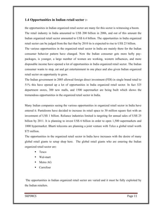 SKPIMCS Page 11
1.4 Opportunities in Indian retail sector :-
the opportunities in Indian organized retail sector are many for this sector is witnessing a boom.
The retail industry in India amounted to US$ 200 billion in 2006, and out of this amount the
Indian organized retail sector amounted to US$ 6.4 billion. The opportunities in India organized
retail sector can be judged from the fact that by 2010 its is expected to rise to US$ 23 billion.
The various opportunities in the organized retail sector in India are mainly there for the Indian
consumer behavior pattern have changed. Now the Indian consumer gets more hefty pay-
packages, is younger, a large number of women are working, western influences, and more
disposable income have opened a lot of opportunities in India organized retail sector. The Indian
consumer wants to stop, eat and get entertainment in one place and also given Indian organized
retail sector on opportunity to grow.
The Indian government in 2005 allowed foreign direct investment (FDI) in single brand retail to
51% this have opened up a lot of opportunities in India organized retail sector. In fact 325
department stores, 300 new malls, and 1500 supermarket are being built which shows the
tremendous opportunities in the organized retail sector in India.
Many Indian companies seeing the various opportunities in organized retail sector in India have
entered it. Pantaloons have decided to increase its retail space to 30 million square feet with an
investment of US$ 1 billion. Reliance industries limited is targeting for annual sales of US$ 25
billion by 2011. It is planning to invest US$ 6 billion in order to open 1,500 supermarkets and
1000 hypermarket. Bharti telecoms are planning a joint venture with Telco a global retail worth
$75 million.
The opportunities in the organized retail sector in India have increases with the desire of many
global retail giants to setup shop here. The global retail giants who are entering the Indian
organized retail sector are:
Tesco
Wal-mart
Metro AG
Carrefour
The opportunities in Indian organized retail sector are varied and it must be fully exploited by
the Indian retailers.
 