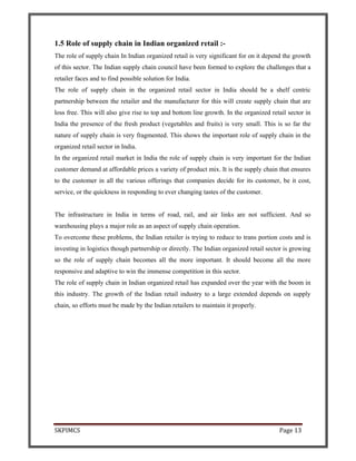 SKPIMCS Page 13
1.5 Role of supply chain in Indian organized retail :-
The role of supply chain In Indian organized retail is very significant for on it depend the growth
of this sector. The Indian supply chain council have been formed to explore the challenges that a
retailer faces and to find possible solution for India.
The role of supply chain in the organized retail sector in India should be a shelf centric
partnership between the retailer and the manufacturer for this will create supply chain that are
loss free. This will also give rise to top and bottom line growth. In the organized retail sector in
India the presence of the fresh product (vegetables and fruits) is very small. This is so far the
nature of supply chain is very fragmented. This shows the important role of supply chain in the
organized retail sector in India.
In the organized retail market in India the role of supply chain is very important for the Indian
customer demand at affordable prices a variety of product mix. It is the supply chain that ensures
to the customer in all the various offerings that companies decide for its customer, be it cost,
service, or the quickness in responding to ever changing tastes of the customer.
The infrastructure in India in terms of road, rail, and air links are not sufficient. And so
warehousing plays a major role as an aspect of supply chain operation.
To overcome these problems, the Indian retailer is trying to reduce to trans portion costs and is
investing in logistics though partnership or directly. The Indian organized retail sector is growing
so the role of supply chain becomes all the more important. It should become all the more
responsive and adaptive to win the immense competition in this sector.
The role of supply chain in Indian organized retail has expanded over the year with the boom in
this industry. The growth of the Indian retail industry to a large extended depends on supply
chain, so efforts must be made by the Indian retailers to maintain it properly.
 