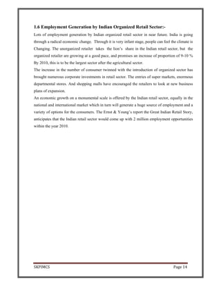 SKPIMCS Page 14
1.6 Employment Generation by Indian Organized Retail Sector:-
Lots of employment generation by Indian organized retail sector in near future. India is going
through a radical economic change. Through it is very infant stage, people can feel the climate is
Changing. The unorganized retailer takes the lion’s share in the Indian retail sector, but the
organized retailer are growing at a good pace, and promises an increase of proportion of 9-10 %
By 2010, this is to be the largest sector after the agricultural sector.
The increase in the number of consumer twinned with the introduction of organized sector has
brought numerous corporate investments in retail sector. The entries of super markets, enormous
departmental stores. And shopping malls have encouraged the retailers to look at new business
plans of expansion.
An economic growth on a monumental scale is offered by the Indian retail sector, equally in the
national and international market which in turn will generate a huge source of employment and a
variety of options for the consumers. The Ernst & Young’s report the Great Indian Retail Story,
anticipates that the Indian retail sector would come up with 2 million employment opportunities
within the year 2010.
 