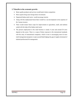 SKPIMCS Page 15
1.7 Benefits to the economic growth:-
• Better quality products and services would lead to better competition
• More exports bring more foreign direct investments
• Organized Indian retail sector would encourage tourism
• Along with the employment boom there would be a vast development in the expertise of
the human resource
• There would remain future scope for improvements in agriculture, small, and medium
scaled with the help of the Indian retail sector
• The present employment in the retail business is nearly 4 cores and around 20 cores
depend on this sector. There is a scope of better exposure to the international standards
with the entry of transnational companies, which in turn is encouraging more & more
retail management programs to open up and help bridging the gap of supply & demand of
talented professional for management.
 