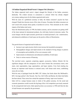 SKPIMCS Page 16
1.8 Indian Organized Retail Sector’s Impact On Lifestyles:-
The Indian organized retail sector’s impact changed the lifestyle of the Indian consumers
drastically. The evident increase in consumerist is colossal which has already chipped
out a money making recess for the Indian organized retail sector.
With the onset of a globalized economy in India, the Indian consumer’s psyche has been
changed. People have become aware of the value of money. Nowadays the Indian consumers are
well versed with concepts about quality of products & service. These demands are the visible
impacts of the Indian retail sector.
Since the liberalization policy of 1990, the Indian economy, and its consumers are getting whiff
of the latest national & international products, the with help of print & electronic media. The
social changes with the rapid economic growth due to trained personnel’s, fast modernization,
and enhanced availableness of retail space are the positive effects of liberalization.
The growth factors of organized retail in India are:-
• Increase in per capita income which in turn increase the household consumption
• Demographical changes and improvements in the standard of living changes in patterns
of consumption and availability of low-cost consumer credit
• Improvements in infrastructure and enhanced availability of retail space
• Entry to various sources of financing
The non-food sector, segments comprising apparel, accessories, fashion, lifestyle felt the
significant changes with the emergences of new stores formats like convenience stores, mini
marts, mini supermarkets, large supermarkets, and hyper markets. Even food retailing has
became an important retail business in national arena, with format retail stores, establishing
stores all over India.
With the entry of packaged foods like MRT, ITC Ashura, fast foods chains like McDonald’s,
KFC, beverage parlour’s like Nescafe, Tata Tea, Café Coffee and Barista, the India food habits
has been altered. These stores have earned the reputation of being ‘super saver locations’.
India will be a unique business arena in whole of the global economy, for the social and
economic parameters would overrule the big bang of the vivid competition, previously mastered
by the unorganized retail sector, India opened up late as an economy in 1990 until then the idea
of retail formats were spread by the government.
 