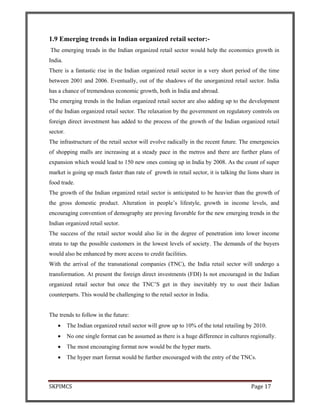 SKPIMCS Page 17
1.9 Emerging trends in Indian organized retail sector:-
The emerging treads in the Indian organized retail sector would help the economics growth in
India.
There is a fantastic rise in the Indian organized retail sector in a very short period of the time
between 2001 and 2006. Eventually, out of the shadows of the unorganized retail sector. India
has a chance of tremendous economic growth, both in India and abroad.
The emerging trends in the Indian organized retail sector are also adding up to the development
of the Indian organized retail sector. The relaxation by the government on regulatory controls on
foreign direct investment has added to the process of the growth of the Indian organized retail
sector.
The infrastructure of the retail sector will evolve radically in the recent future. The emergencies
of shopping malls are increasing at a steady pace in the metros and there are further plans of
expansion which would lead to 150 new ones coming up in India by 2008. As the count of super
market is going up much faster than rate of growth in retail sector, it is talking the lions share in
food trade.
The growth of the Indian organized retail sector is anticipated to be heavier than the growth of
the gross domestic product. Alteration in people’s lifestyle, growth in income levels, and
encouraging convention of demography are proving favorable for the new emerging trends in the
Indian organized retail sector.
The success of the retail sector would also lie in the degree of penetration into lower income
strata to tap the possible customers in the lowest levels of society. The demands of the buyers
would also be enhanced by more access to credit facilities.
With the arrival of the transnational companies (TNC), the India retail sector will undergo a
transformation. At present the foreign direct investments (FDI) Is not encouraged in the Indian
organized retail sector but once the TNC’S get in they inevitably try to oust their Indian
counterparts. This would be challenging to the retail sector in India.
The trends to follow in the future:
• The Indian organized retail sector will grow up to 10% of the total retailing by 2010.
• No one single format can be assumed as there is a huge difference in cultures regionally.
• The most encouraging format now would be the hyper marts.
• The hyper mart format would be further encouraged with the entry of the TNCs.
 