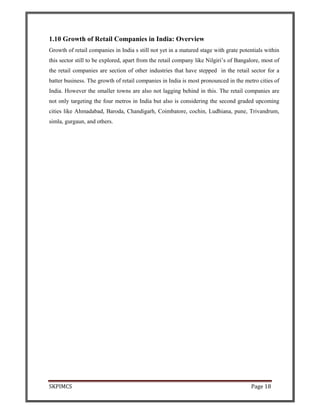 SKPIMCS Page 18
1.10 Growth of Retail Companies in India: Overview
Growth of retail companies in India s still not yet in a matured stage with grate potentials within
this sector still to be explored, apart from the retail company like Nilgiri’s of Bangalore, most of
the retail companies are section of other industries that have stepped in the retail sector for a
batter business. The growth of retail companies in India is most pronounced in the metro cities of
India. However the smaller towns are also not lagging behind in this. The retail companies are
not only targeting the four metros in India but also is considering the second graded upcoming
cities like Ahmadabad, Baroda, Chandigarh, Coimbatore, cochin, Ludhiana, pune, Trivandrum,
simla, gurgaun, and others.
 