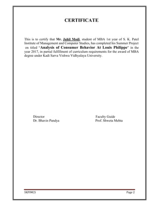 SKPIMCS Page 2
CERTIFICATE
This is to certify that Mr. Juhil Modi, student of MBA 1st year of S. K. Patel
Institute of Management and Computer Studies, has completed his Summer Project
on titled “Analysis of Consumer Behavior At Louis Philippe” in the
year 2017, in partial fulfillment of curriculum requirements for the award of MBA
degree under Kadi Sarva Vishwa Vidhyalaya University.
Director Faculty Guide
Dr. Bhavin Pandya Prof. Shweta Mehta
 