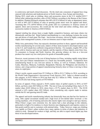 SKPIMCS Page 20
to controversy and much critical discussion. On the retail end, consumers of apparel have long
enjoyed wide selections and moderate prices in North America, Asia, Europe and elsewhere.
During 2015, retail sales at clothing, shoes and accessories stores in the U.S. totalled $223.7
billion (after subtracting jewellery sales of $30.5 billion), according to the Bureau of the Census.
In addition, Plunkett Research estimates that 80% ($132.4 billion) of sales at department stores,
as well as 60% ($27.9 billion) of sales at sporting goods stores were for apparel and shoes.
Assuming that 17% ($59.0 billion) of the goods sold via e-commerce in America consist of
apparel, shoes and accessories, this would put the total retail and online clothing, shoes and
accessories market in America at $443.0 billion.
Apparel retailing has always been a tough, highly competitive business, and many chains rise
dramatically and then fail. Retail fashion merchandising is a vast challenge (witness the recent
ups and downs of retail giant The Gap). Just-in-time inventory, driven by highly computerized
supply chain management systems, is now an immense asset to major retailers.
While Asia, particularly China, has enjoyed a dominant position in shoes, apparel and household
textiles manufacturing for several years, makers of these items located in developed nations such
as the U.S. and Canada have suffered a long period of decline. For example, roughly 98% of the
shoes sold in America each year are imports, and the majority of these imports come from Asia.
To consumers in Europe and North America, this growing reliance on Asia as a low-cost
producer has meant very low retail prices for goods of reasonable quality.
However, recent increases in the cost of doing business in China, including rapidly rising labour
costs, have put Chinese manufacturers in a much less favourable position. Competition from
manufacturing based in very low-cost nations in Africa, as well as Vietnam, Indonesia, Sri
Lanka, Mauritius, Malaysia, Cambodia, Bangladesh, Pakistan, the Philippines and elsewhere is
intense, and a large portion of apparel manufacturing formerly done in China is moving to these
areas at a rapid pace.
China’s textile exports soared from $7.2 billion in 1990 to $111.7 billion in 2014, according to
the World Trade Organization’s International Trade Statistics 2015. India is a distant second in
this category, at $18.3 billion in 2014 (up from only $2.1 billion in 1990). Europe as a whole
(the EU28) also had strong exports at $74.8 billion.
In terms of apparel, China enjoyed a 38.6% market share of global exports in 2014, at $187
billion, up from a mere $8.9 billion in 1990. The rest of Asia, not including China, had a 21.3%
market share ($103 billion) in 2014, down from a 25.7% market share in 2013. The EU28
enjoyed a 6.6% market share ($32 billion), when considering only exports made to nations
outside the EU and ignoring intra-EU trade.
The apparel and textile manufacturing industry has historically been one that has few barriers to
entry, little capital investment needed and a high level of low-skilled labor involved—a few
sewing machines, a bit of training and some dim electric lights were enough to start up a factory.
When China’s wages were extremely low, the nation had a clear advantage in this industry,
particularly in light of its tendency to cluster factories near shipping ports and logistics centers so
that goods could be sent to customers with minimal delay. Today, however, wages are climbing
very rapidly as China’s urban workers have many options in terms of places and industries in
which to work. Demand for workers is high, and they are able to expect much higher pay than
those in less-developed nations.
 