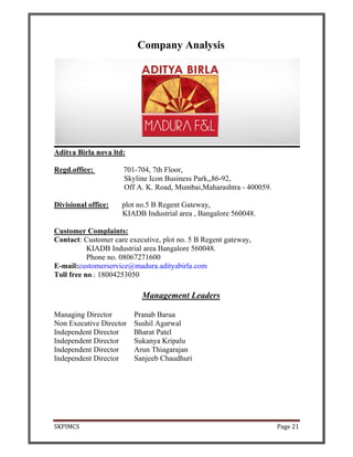 SKPIMCS Page 21
Company Analysis
Aditya Birla nova ltd:
Regd.office: 701-704, 7th Floor,
Skyline Icon Business Park,,86-92,
Off A. K. Road, Mumbai,Maharashtra - 400059.
Divisional office: plot no.5 B Regent Gateway,
KIADB Industrial area , Bangalore 560048.
Customer Complaints:
Contact: Customer care executive, plot no. 5 B Regent gateway,
KIADB Industrial area Bangalore 560048.
Phone no. 08067271600
E-mail:customerservice@madura.adityabirla.com
Toll free no.: 18004253050
Management Leaders
Managing Director Pranab Barua
Non Executive Director Sushil Agarwal
Independent Director Bharat Patel
Independent Director Sukanya Kripalu
Independent Director Arun Thiagarajan
Independent Director Sanjeeb Chaudhuri
 
