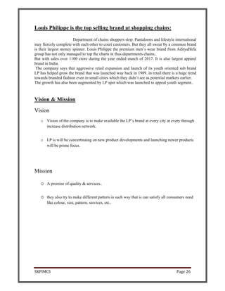 SKPIMCS Page 26
Louis Philippe is the top selling brand at shopping chains:
Department of chains shoppers stop. Pantaloons and lifestyle international
may fiercely complete with each other to court customers. But they all swear by a common brand
is their largest money spinner. Louis Philippe the premium men’s wear brand from AdityaBirla
group has not only managed to top the charts in thus departments chains..
But with sales over 1100 crore during the year ended march of 2017. It is also largest apparel
brand in India.
The company says that aggressive retail expansion and launch of its youth oriented sub brand
LP has helped grow the brand that was launched way back in 1989. in retail there is a huge trend
towards branded fashion even in small cities which they didn’t see as potential markets earlier.
The growth has also been augmented by LP spot which was launched to appeal youth segment..
Vision & Mission
Vision
o Vision of the company is to make available the LP’s brand at every city at every through
increase distribution network.
o LP is will be concertinaing on new product developments and launching newer products
will be prime focus.
Mission
o A promise of quality & services..
o they also try to make different pattern in such way that is can satisfy all consumers need
like colour, size, pattern, services, etc..
 
