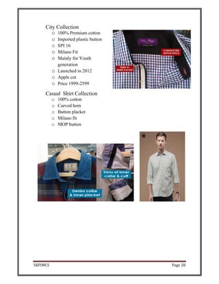 SKPIMCS Page 28
City Collection
o 100% Premium cotton
o Imported plastic button
o SPI 16
o Milano Fit
o Mainly for Youth
generation
o Launched in 2012
o Apple cut
o Price 1999-2599
Casual Shirt Collection
o 100% cotton
o Curved hem
o Button placket
o Milano fit
o MOP button
 