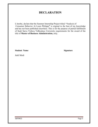 SKPIMCS Page 3
DECLARATION
I, hereby, declare that the Summer Internship Project titled, “Analysis of
Consumer Behavior At Louis Philippe” is original to the best of my knowledge
and has not been published elsewhere. This is for the purpose of partial fulfillment
of Kadi Sarva Vishwa Vidhyalaya University requirements for the award of the
title of Master of Business Administration, only.
Student Name Signature
Juhil Modi
 