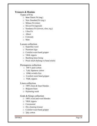 SKPIMCS Page 30
Trousers & Denims
Types of Fits
o New Classic Fit (reg.)
o New Standard Fit (reg.)
o Milano Fit (slim)
o Stiven Fit (tapered)
o Sundance Fit (lowest, slim, reg.)
o Ultra Fit
o Albert
o Colorado
o Matt
Luxure collection
o Superfine wool
o Premium logo
o Comfort waist band gripper
o YKK zippers
o Bamberg knee lining
o Prick stitch (belongs to hand stitch)
Permapress collection
o 100 % pure cotton
o 3 ply Japanese cotton
o 100& wrinkle free
o Comfort waist band gripper
o YKK zippers
Linen collection
o 100% linen & linen blandes
o Belgium linen
o Hydrating wash
Gods & Kings collection
o 100% wool and wool blandes
o YKK zippers
o Ceremonial
o Dry cleaning trouser
o Comfort waist band gripper
o 2ply cotton
 