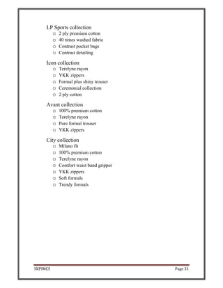 SKPIMCS Page 31
LP Sports collection
o 2 ply premium cotton
o 40 times washed fabric
o Contrast pocket bags
o Contrast detailing
Icon collection
o Terelyne rayon
o YKK zippers
o Formal plus shiny trouser
o Ceremonial collection
o 2 ply cotton
Avant collection
o 100% premium cotton
o Terelyne rayon
o Pure formal trouser
o YKK zippers
City collection
o Milano fit
o 100% premium cotton
o Terelyne rayon
o Comfort waist band gripper
o YKK zippers
o Soft formals
o Trendy formals
 