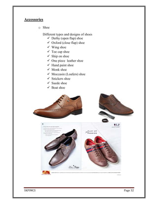 SKPIMCS Page 32
Accessories
o Shoe
Different types and designs of shoes
Derby (open flap) shoe
Oxford (close flap) shoe
Wing shoe
Toe cap shoe
Ship on shoe
One piece leather shoe
Hand paint shoe
Monk shoe
Moccasin (Loafers) shoe
Snickers shoe
Suede shoe
Boat shoe
 