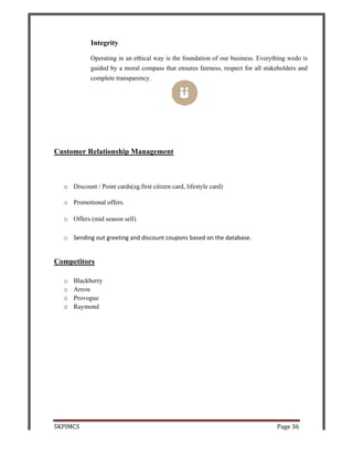 SKPIMCS
Custom
o D
o P
o O
o Se
Compe
o B
o A
o P
o R
S
Integr
Operat
guided
comple
mer Relatio
Discount / Po
romotional o
Offers (mid s
ending out g
titors
Blackberry
Arrow
rovogue
Raymond
rity
ting in an eth
d by a moral
ete transpare
onship Ma
oint cards(eg
offers.
season sell)
greeting and
hical way is
l compass th
ency.
anagemen
g.first citizen
d discount co
s the foundat
hat ensures f
nt
n card, lifesty
oupons base
tion of our b
fairness, resp
yle card)
ed on the dat
business. Ev
pect for all
tabase.
Page 3
verything we
stakeholders
36
edo is
s and
 