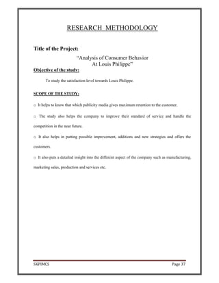 SKPIMCS Page 37
RESEARCH METHODOLOGY
Title of the Project:
“Analysis of Consumer Behavior
At Louis Philippe”
Objective of the study:
To study the satisfaction level towards Louis Philippe.
SCOPE OF THE STUDY:
o It helps to know that which publicity media gives maximum retention to the customer.
o The study also helps the company to improve their standard of service and handle the
competition in the near future.
o It also helps in putting possible improvement, additions and new strategies and offers the
customers.
o It also puts a detailed insight into the different aspect of the company such as manufacturing,
marketing sales, production and services etc.
 