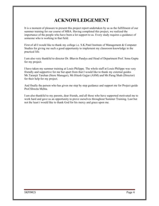 SKPIMCS Page 4
ACKNOWLEDGEMENT
It is a moment of pleasure to present this project report undertaken by us as the fulfillment of our
summer training for our course of MBA. Having completed this project, we realized the
importance of the people who have been a lot support to us. Every study requires a guidance of
someone who is working in that field.
First of all I would like to thank my college i.e. S.K.Patel Institute of Management & Computer
Studies for giving me such a good opportunity to implement my classroom knowledge in the
practical life.
I am also very thankful to director Dr. Bhavin Pandya and Head of Department Prof. Sonu Gupta
for my project.
I have taken my summer training at Louis Philippe. The whole staff at Louis Philippe was very
friendly and supportive for me but apart from that I would like to thank my external guides
Mr.Taranjit Tarehan (Store Manager), Mr.Hitesh Gajjar (ASM) and Mr.Parag Shah (Director)
for their help for my project.
And finally the person who has given me step by step guidance and support me for Project guide
Prof.Shweta Mehta.
I am also thankful to my parents, dear friends, and all those who have supported motivated me to
work hard and gave us an opportunity to prove ourselves throughout Summer Training. Last but
not the least i would like to thank God for his mercy and grace upon me.
 