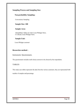 SKPIMCS Page 40
Sampling Process and Sampling Size:
Non-probability Sampling:
Convenience Sampling
Sample Size: 100
Sample Area:
Ahmadabad, Alpha one mall, Louis Philippe Store,
C.G.Road, Louis Philippe Store.
Sample Unit:
Louis Philippe customer
Researches method :
Instruments: Questionnaire.
The questionnaire includes multi choice answers to be chosen by the respondents.
TABLES
This study uses tables represents the data from the various customers, they are represented both
number of samples and percentage.
 