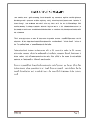 SKPIMCS Page 5
EXECUTIVE SUMMARY
This training was a great learning for me to relate my theoretical aspects with the practical
knowledge and it gives me an idea regarding reality prevailing in corporate world. Because of
this training I came to know how can I relate my theory with the practical knowledge. This
training was my first hand experience with the corporate world. In this competitive scenario it is
necessary to understand the experience of customers to establish long lasting relationship with
the customers.
There is an opportunity to learn & understand the process how the Louis Philippe deals with the
customers & how they convert them from an another brand to Louis Philippe. Louis Philippe is
the Top leading brand of apparel industry in the India.
Sales promotion is necessary to increase the sales in this competitive market. So this company
also use the consumer oriented as well as trade oriented sales promotion. Though the company is
doing various types of sales promotion then also there might be the scope for not satisfied
customer so I try to analyze it through questionnaire.
From my research I find the good performance on the part of company and they are able to fight
in this scenario where competition is very tough. From my research I came to know that the
overall the satisfaction level is good & it shows the goodwill of the company in the customer
mind.
 
