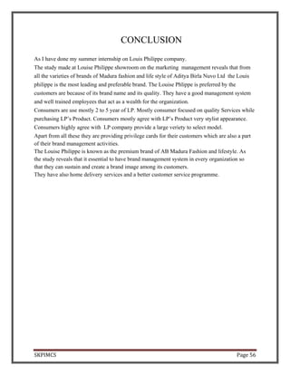 SKPIMCS Page 56
CONCLUSION
As I have done my summer internship on Louis Philippe company.
The study made at Louise Philippe showroom on the marketing management reveals that from
all the varieties of brands of Madura fashion and life style of Aditya Birla Nuvo Ltd the Louis
philippe is the most leading and preferable brand. The Louise Phlippe is preferred by the
customers are because of its brand name and its quality. They have a good management system
and well trained employees that act as a wealth for the organization.
Consumers are use mostly 2 to 5 year of LP. Mostly consumer focused on quality Services while
purchasing LP’s Product. Consumers mostly agree with LP’s Product very stylist appearance.
Consumers highly agree with LP company provide a large veriety to select model.
Apart from all these they are providing privilege cards for their customers which are also a part
of their brand management activities.
The Louise Philippe is known as the premium brand of AB Madura Fashion and lifestyle. As
the study reveals that it essential to have brand management system in every organization so
that they can sustain and create a brand image among its customers.
They have also home delivery services and a better customer service programme.
 