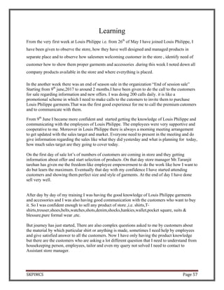 SKPIMCS Page 57
Learning
From the very first week at Louis Philippe i.e. from 26th
of May I have joined Louis Philippe, I
have been given to observe the store, how they have well designed and managed products in
separate place and to observe how salesmen welcoming customer in the store , identify need of
customer how to show them proper garments and accessories .during this week I noted down all
company products available in the store and where everything is placed.
In the another week there was an end of season sale in the organization “End of session sale”
Starting from 9th
june,2017 to around 2 months.I have been given to do the call to the customers
for sale regarding information and new offers. I was doing 200 calls daily. it is like a
promotional scheme in which I need to make calls to the cutomers to invite them to purchase
Louis Philippe garments.That was the first good experience for me to call the premium cutomers
and to communicate with them.
From 9th
June I became more confident and started getting the knowledge of Louis Philippe and
communicating with the employees of Louis Philippe. The employees were very supportive and
cooperative to me. Moreover in Louis Philippe there is always a morning meeting arrangement
to get updated with the sales target and market. Everyone need to present in the meeting and do
give information regarding the sales like what they did yesterday and what is planning for today,
how much sales target are they going to cover today.
On the first day of sale lot’s of numbers of customers are coming in store and they getting
information about offer and start selection of products .On that day store manager Mr.Taranjit
tarehan has given me the freedom like employee empowerment to do the work like how I want to
do but learn the maximum. Eventually that day with my confidence I have started attending
customers and showing them perfect size and style of garments. At the end of day I have done
sell very well.
After day by day of my training I was having the good knowledge of Louis Philippe garments
and accessories and I was also having good communication with the customers who want to buy
it. So I was confident enough to sell any product of store ,i.e. shirts,T-
shirts,trouser,shoes,belts,watches,shots,denim,shocks,hankies,wallet,pocket square, suits &
blessure,pure formal wear ,etc.
But journey has just started, There are also complex questions asked to me by customers about
the material by which particular shirt or anything is made, sometimes I need help by employees
and give satisfied answer to all the customers. Now I have only having the product knowledge
but there are the customers who are asking a lot different question that I need to understand from
housekeeping person, employees, tailor and even my query not solved I need to contact to
Assistant store manager.
 