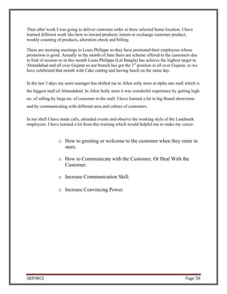 SKPIMCS Page 58
Then after week I was going to deliver customer order at there selected home location. I have
learned different work like how to inward products /return or exchange customer product,
weekly counting of products, alteration check and billing.
There are morning meetings in Louis Philippe so they have promoted their employees whose
promotion is good. Actually in the month of June there are scheme offered to the customers due
to End of session so in this month Louis Philippe (Lal Bangla) has achieve the highest target in
Ahmedabad and all over Gujarat so our branch has got the 1st
position in all over Gujarat, so we
have celebrated that month with Cake cutting and having lunch on the same day.
In the last 3 days my store manager has shifted me to Allen solly store at alpha one mall which is
the biggest mall of Ahmedabad. In Allen Solly store it was wonderful experience by getting high
no. of selling by large no. of customer in the mall. I have learned a lot in big Brand showroom
and by communicating with different area and culture of customers.
In nut shell I have made calls, attended events and observe the working style of the Landmark
employees. I have learned a lot from this training which would helpful me to make my career.
o How to greeting or welcome to the customer when they enter in
store.
o How to Communicate with the Customer, Or Deal With the
Customer.
o Increase Communication Skill.
o Increase Convincing Power.
 