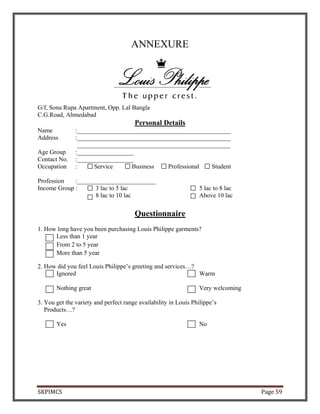SKPIMCS Page 59
ANNEXURE
G/f, Sona Rupa Apartment, Opp. Lal Bangla
C.G.Road, Ahmedabad
Personal Details
Name :_________________________________________________
Address :_________________________________________________
_________________________________________________
Age Group :__________________
Contact No. :__________________
Occupation : Service Business Professional Student
Profession :_________________________
Income Group : 3 lac to 5 lac 5 lac to 8 lac
8 lac to 10 lac Above 10 lac
Questionnaire
1. How long have you been purchasing Louis Philippe garments?
Less than 1 year
From 2 to 5 year
More than 5 year
2. How did you feel Louis Philippe’s greeting and services…?
Ignored Warm
Nothing great Very welcoming
3. You get the variety and perfect range availability in Louis Philippe’s
Products…?
Yes No
 