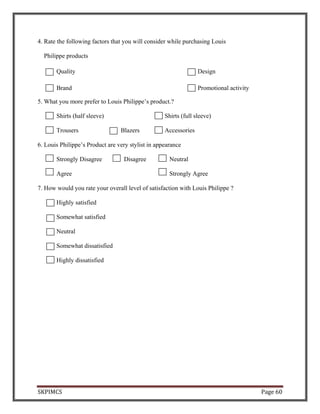 SKPIMCS Page 60
4. Rate the following factors that you will consider while purchasing Louis
Philippe products
Quality Design
Brand Promotional activity
5. What you more prefer to Louis Philippe’s product.?
Shirts (half sleeve) Shirts (full sleeve)
Trousers Blazers Accessories
6. Louis Philippe’s Product are very stylist in appearance
Strongly Disagree Disagree Neutral
Agree Strongly Agree
7. How would you rate your overall level of satisfaction with Louis Philippe ?
Highly satisfied
Somewhat satisfied
Neutral
Somewhat dissatisfied
Highly dissatisfied
 