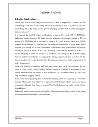 SKPIMCS Page 7
Industry Analysis
1. Indian Retail Industry :-
Indian retail industry is the largest industry in India. With an employment of around 8% and
contributing o over 10% of the country’s GDP retail industry in India is expected to rise 25%
yearly being driven by strong income growth. Changing lifestyle. And favorable demographic
patterns. Industrial
It is expected that by 2016 modern retail industry in India will be worth US$ 175-200 billion.
India retail industry is one of the fastest growing industries with revenue expected in 2007 to
amount US$ 320 billion and is increasing at a rate of 5% yearly a further increase of 7-8% is
expected in the industry of retail in India by growth in consumerism in urban areas. Rising
incomes. And a sleep rise in rural consumption. It has further been predicted that the retailing
industry in India will amount to US$ 21.5 billion by 2010 from the current size of US$ 7.5
billion. Shopping in India has witnessed a revolution with change in the customer buying
behavior and the whole format of shopping also altering. Industry of retail in India witch has
become modern can be seen from the fact that there are multi-stored malls, entertainment all
under the same roof.
India retail industry is expanding itself most aggressively as a result a great demand for real
estate is being created. Indian retailers preferred means of expansion is to expand to other
regions and to increase the number of their outlets in a city. It is expected that by 2011. India
may have 60new shopping centers.
In the Indian retailing industry, food is the most dominating sector and is growing at a rate of 9%
annually. The branded food industry is trying to enter the India retail industry and convert Indian
consumers to branded food. Since at present 60% of the Indian grocery basket consists of non-
branded items.
India retail industry is progressing well and for this to continue retailing as well as the Indian
government will have to make a combined effort.
 