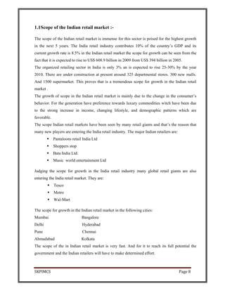 SKPIMCS Page 8
1.1Scope of the Indian retail market :-
The scope of the Indian retail market is immense for this sector is poised for the highest growth
in the next 5 years. The India retail industry contributes 10% of the country’s GDP and its
current growth rate is 8.5% in the Indian retail market the scope for growth can be seen from the
fact that it is expected to rise to US$ 608.9 billion in 2009 from US$ 394 billion in 2005.
The organized retailing sector in India is only 3% an is expected to rise 25-30% by the year
2010. There are under construction at present around 325 departmental stores. 300 new malls.
And 1500 supermarket. This proves that is a tremendous scope for growth in the Indian retail
market .
The growth of scope in the Indian retail market is mainly due to the change in the consumer’s
behavior. For the generation have preference towards luxury commodities witch have been due
to the strong increase in income, changing lifestyle, and demographic patterns which are
favorable.
The scope Indian retail markets have been seen by many retail giants and that’s the reason that
many new players are entering the India retail industry. The major Indian retailers are:
Pantaloons retail India Ltd
Shoppers stop
Bata India Ltd.
Music world entertainment Ltd
Judging the scope for growth in the India retail industry many global retail giants are also
entering the India retail market. They are:
Tesco
Metro
Wal-Mart
The scope for growth in the Indian retail market in the following cities:
Mumbai Bangalore
Delhi Hyderabad
Pune Chennai
Ahmadabad Kolkata
The scope of the in Indian retail market is very fast. And for it to reach its full potential the
government and the Indian retailers will have to make determined effort.
 