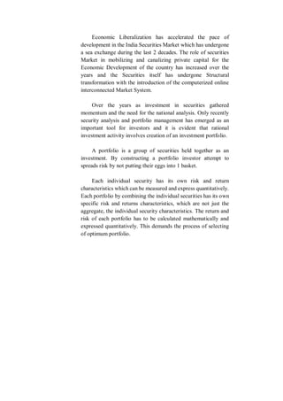 Economic Liberalization has accelerated the pace of
development in the India Securities Market which has undergone
a sea exchange during the last 2 decades. The role of securities
Market in mobilizing and canalizing private capital for the
Economic Development of the country has increased over the
years and the Securities itself has undergone Structural
transformation with the introduction of the computerized online
interconnected Market System.
Over the years as investment in securities gathered
momentum and the need for the national analysis. Only recently
security analysis and portfolio management has emerged as an
important tool for investors and it is evident that rational
investment activity involves creation of an investment portfolio.
A portfolio is a group of securities held together as an
investment. By constructing a portfolio investor attempt to
spreads risk by not putting their eggs into 1 basket.
Each individual security has its own risk and return
characteristics which can be measured and express quantitatively.
Each portfolio by combining the individual securities has its own
specific risk and returns characteristics, which are not just the
aggregate, the individual security characteristics. The return and
risk of each portfolio has to be calculated mathematically and
expressed quantitatively. This demands the process of selecting
of optimum portfolio.
 