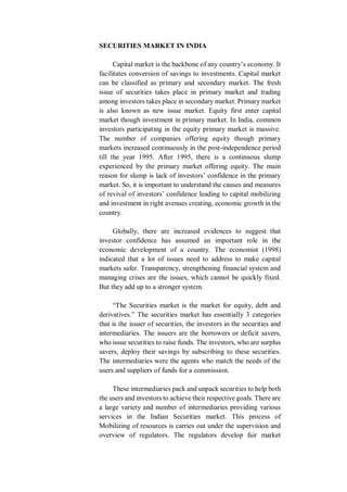 SECURITIES MARKET IN INDIA
Capital market is the backbone of any country’s economy. It
facilitates conversion of savings to investments. Capital market
can be classified as primary and secondary market. The fresh
issue of securities takes place in primary market and trading
among investors takes place in secondary market. Primary market
is also known as new issue market. Equity first enter capital
market though investment in primary market. In India, common
investors participating in the equity primary market is massive.
The number of companies offering equity though primary
markets increased continuously in the post-independence period
till the year 1995. After 1995, there is a continuous slump
experienced by the primary market offering equity. The main
reason for slump is lack of investors’ confidence in the primary
market. So, it is important to understand the causes and measures
of revival of investors’ confidence leading to capital mobilizing
and investment in right avenues creating, economic growth in the
country.
Globally, there are increased evidences to suggest that
investor confidence has assumed an important role in the
economic development of a country. The economist (1998)
indicated that a lot of issues need to address to make capital
markets safer. Transparency, strengthening financial system and
managing crises are the issues, which cannot be quickly fixed.
But they add up to a stronger system.
“The Securities market is the market for equity, debt and
derivatives.” The securities market has essentially 3 categories
that is the issuer of securities, the investors in the securities and
intermediaries. The issuers are the borrowers or deficit savers,
who issue securities to raise funds. The investors, who are surplus
savers, deploy their savings by subscribing to these securities.
The intermediaries were the agents who match the needs of the
users and suppliers of funds for a commission.
These intermediaries pack and unpack securities to help both
the users and investors to achieve their respective goals. There are
a large variety and number of intermediaries providing various
services in the Indian Securities market. This process of
Mobilizing of resources is carries out under the supervision and
overview of regulators. The regulators develop fair market
 