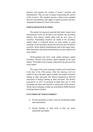 practices and regulate the conduct of issuer’s securities and
intermediaries. They are also in charge of protecting the interest
of the investors. The regulator ensures a high service standard
from the intermediaries and supply of equity securities and non-
manipulated demand for them in the market.
STOCK EXCHANGE IN INDIA
The market for long term securities like bonds. Equity stock
and preferred stocks are divided in two primary and secondary
markets. The primary market deals with the new issues of
securities. Outstanding securities are traded in the secondary
market which is commonly known as stock market or stock
exchange. In the Secondary market the investors can sell and buy
securities. Stock markets predominantly deal in the equity share.
Debt instruments like bonds and debentures are also traded in the
stock market.
Well-regulated and active stock market promotes capital
formation. Growth of the primary market depends on the stock
market. The health of the company reflected by the growth of the
stock market.
The origin of the stock exchange in India can be traced back
to the later of the 19th century. After the American civil war
(1860-61) due to the share mania of public, the number of brokers
dealing in share increased. The brokers organized an informal
association of brokers dealing in share increased. The brokers
association” in 1975. At presently in India there are 23 stock
Exchanges are there and situated in various part of the country.
All the stock exchanges in India are controlled by SEBI (Security
Exchange Board of India).
FUNCTIONS OF STOCK MARKET
 Provide quotations of share/ stock for facilitating trading
and marketability.
 Extend liquidity to such stock as they are easily
marketable and traded.
 