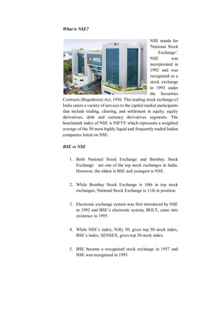 What is NSE?
NSE stands for
'National Stock
Exchange’.
NSE was
incorporated in
1992 and was
recognized as a
stock exchange
in 1993 under
the Securities
Contracts (Regulation) Act, 1956. This leading stock exchange of
India caters a variety of services to the capital market participants
that include trading, clearing, and settlement in equity, equity
derivatives, debt and currency derivatives segments. The
benchmark index of NSE is NIFTY which represents a weighted
average of the 50 most highly liquid and frequently traded Indian
companies listed on NSE.
BSE vs NSE
1. Both National Stock Exchange and Bombay Stock
Exchange are one of the top stock exchanges in India.
However, the oldest is BSE and youngest is NSE.
2. While Bombay Stock Exchange is 10th in top stock
exchanges, National Stock Exchange is 11th in position.
3. Electronic exchange system was first introduced by NSE
in 1992 and BSE’s electronic system, BOLT, came into
existence in 1995.
4. While NSE’s index, Nifty 50, gives top 50 stock index,
BSE’s index, SENSEX, gives top 30 stock index.
5. BSE became a recognized stock exchange in 1957 and
NSE was recognized in 1993.
 