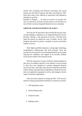 started with consulting and financial accounting and carved
inroads into the field of registry and share accounting by 1985.
Since then, Karvy have utilized its experiences and superlative
enterprise to go from.
Strength to Strength …. To better its services, to provide new
ones, to innovative, diversity and the process, evolved Karvy as
one of India’s premise integrated financial services enterprise.
GROWTH AND DEVELOPMENT OF KARVY
Over the last 20 years Karvy has travelled the success route,
towards building a reputation as an integrated financial services
provider, offering a wide spectrum of services. And they have
made the journey by taking the route of quality service. Path
breaking innovation in service, versatility in service and finally
totality in service.
Their highly qualified manpower, cutting-edge technology,
comprehensive infrastructure and total customer- focus has
secured for us the position of an emerging financial services giant
enjoying the confidence and support of an enviable clientele
across diverse fields in the financial world.
With the experience of years of holistic financial behind us
and years of complete expertise in the industry to look forward
to, they have now emerged as a premier integrated financial
services provider. And today, they can look with pride at the fruits
of their mastery and experience Comprehensive financial services
that are competently segregated to service and manage a diverse
range of customer requirements.
It has also been a pioneer in setting up PAN. TAN services,
and also setting up specialized institution in certain key sections.
1. TIN facilitation centre.
2. Stock broking centre.
3. Financial centre.
4. Banking centre.
 