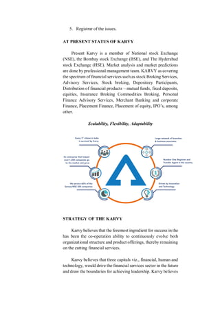 5. Registrar of the issues.
AT PRESENT STATUS OF KARVY
Present Karvy is a member of National stock Exchange
(NSE), the Bombay stock Exchange (BSE), and The Hyderabad
stock Exchange (HSE). Market analysis and market predictions
are done by professional management team. KARVY as covering
the spectrum of financial services such as stock Broking Services,
Advisory Services, Stock broking, Depository Participants,
Distribution of financial products – mutual funds, fixed deposits,
equities, Insurance Broking Commodities Broking, Personal
Finance Advisory Services, Merchant Banking and corporate
Finance, Placement Finance, Placement of equity, IPO’s, among
other.
Scalability, Flexibility, Adaptability
STRATEGY OF THE KARVY
Karvy believes that the foremost ingredient for success in the
has been the co-operation ability to continuously evolve both
organizational structure and product offerings, thereby remaining
on the cutting financial services.
Karvy believes that three capitals viz., financial, human and
technology, would drive the financial services sector in the future
and draw the boundaries for achieving leadership. Karvy believes
 